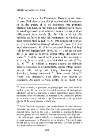 Sfinţii Varsanufie şi Ioan

  R ă s p u n s u l lui Varsanufie: Domnul nostru Iisus
Hristos, Fiul binecuvîntatului şi preaînaltului Dumnezeu,
să vă dea putere şi să vă întărească spre primirea
Sfîntului Său Duh, ca prin buna Lui sălăşuire să vă înveţe
pe voi despre toate şi să lumineze inimile voastre şi să vă
călăuzească întru adevăr (Io. 16, 13) ca să vă văd
înflorind ca finicii în raiul lui Dumnezeu şi să vă aflaţi ca
nişte măslini plini de rod (Ps. 51, 10) în mijlocul sfinţilor
şi ,,ca o vie roditoare întreagă adevărată" (Erem. 2, 21) în
locul dumnezeesc. Să vă învrednicească Domnul să beţi
"din izvorul înţelepciunii" (Prov. 18, 4). Căci cîţi au băut
din el au uitat de ei înşişi, ieşind întregi din omul cel
vechi 306. Şi dela izvorul înţelepciunii au fost călăuziţi la
alt izvor, la cel al iubirii, care niciodată nu cade (I Cor.
13, 8) 306b. Şi ridicaţi la treapta aceasta au dobîndit
măsura nerătăcită şi neîmprăştiată, ajunşi întregi minte,
întregi ochi, întregi vii, întregi luminoşi, întregi
desăvîrşiţi, întregi dumnezei 307. S-au ostenit (sfinţii)?
Acum s-au preamărit, s-au slăvit, s-au umplut de
strălucire. Au ajuns la viaţă pentru că au murit. Sînt

306
    Omul cel vechi, al păcatelor, se gîndeşte prea mult la el însuţi în
înţeles egoist. Cel ce bea din izvorul dumnezeesc al înţelepciunii
adevărate, uită de a se mai gîndi la sine în acest înţeles egoist, dar îşi
descoperă sinea cea adevărată şi atîrnarea ei de Dumnezeu, punînd
accentul direct nu pe eul său, ci pe Dumnezeu şi pe toţi pe care-i
iubeşte El. În seusul acesta e ieşit din sine.
306b
307
   Toată fiinţa lor e înţelegere, toată vede dincolo de cele văzute cu
simţuirile, sau prin ele; toată fiinţa lor e vie, generoasă bucuroasă,
neavînd nimic mort îa ea; toată e luminată şi răspîndeşte lumina
bucuriei, pentru că toată e ridicată la treapta îndumnezeirii după har.
  Au înlăturat prin moarte zidurile ce-i despărţeau de viaţa adevărată
în larga comuniune cu Dumnezeu şi cu semenii. Au omorît viaţa
moartă din ei, ce să se umple de viaţa adevărată. Cuvîntul din text e
luat din Pateric (Ava Visarion 11).

                                281
 