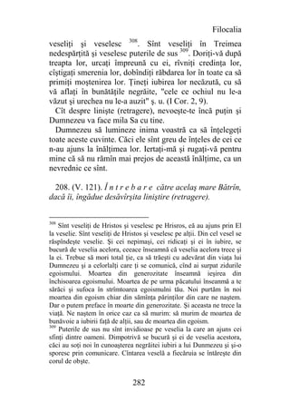 Filocalia
veseliţi şi veselesc 308. Sînt veseliţi în Treimea
nedespărţită şi veselesc puterile de sus 309. Doriţi-vă după
treapta lor, urcaţi împreună cu ei, rîvniţi credinţa lor,
cîştigaţi smerenia lor, dobîndiţi răbdarea lor în toate ca să
primiţi moştenirea lor. Ţineţi iubirea lor necăzută, cu să
vă aflaţi în bunătăţile negrăite, "cele ce ochiul nu le-a
văzut şi urechea nu le-a auzit" ş. u. (I Cor. 2, 9).
  Cît despre linişte (retragere), nevoeşte-te încă puţin şi
Dumnezeu va face mila Sa cu tine.
  Dumnezeu să lumineze inima voastră ca să înţelegeţi
toate aceste cuvinte. Căci ele sînt greu de înţeles de cei ce
n-au ajuns la înălţimea lor. Iertaţi-mă şi rugaţi-vă pentru
mine că să nu rămîn mai prejos de această înălţime, ca un
nevrednic ce sînt.

 208. (V. 121). Î n t r e b a r e către acelaş mare Bătrîn,
dacă îi, îngădue desăvîrşita liniştire (retragere).


308
    Sînt veseliţi de Hristos şi veselesc pe Hrisros, eă au ajuns prin El
la veselie. Sînt veseliţi de Hristos şi veselesc pe alţii. Din cel vesel se
răspîndeşte veselie. Şi cei nepimaşi, cei ridicaţi şi ei în iubire, se
bucură de veselia acelora, ceeace înseamnă că veselia acelora trece şi
la ei. Trebue să mori total ţie, ca să trăeşti cu adevărat din viaţa lui
Dumnezeu şi a celorlalţi care ţi se comunică, cînd ai surpat zidurile
egoismului. Moartea din generozitate înseamnă ieşirea din
închisoarea egoismului. Moartea de pe urma păcatului înseanmă a te
sărăci şi sufoca în strîmtoarea egoismulni tău. Noi purtăm în noi
moartea din egoism chiar din sămînţa părinţilor din care ne naştem.
Dar o putem preface în moarte din generozitate. Şi aceasta ne trece la
viaţă. Ne naştem în orice caz ca să murim: să murim de moartea de
bunăvoie a iubirii faţă de alţii, sau de moartea din egoism.
309
    Puterile de sus nu sînt invidioase pe veselia la care an ajuns cei
sfinţi dintre oameni. Dimpotrivă se bucură şi ei de veselia acestora,
căci au soţi noi în cunoaşterea negrăitei iubiri a lui Dunmezeu şi şi-o
sporesc prin comunicare. Cîntarea veselă a fiecăruia se întăreşte din
corul de obşte.


                                282
 