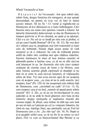 Sfinţii Varsanufie şi Ioan
   R ă s p u n s u l lui Varsanufie: Am spus iubirii tale,
iubite frate, despre liniştirea (în retragere), să mai aştepţi
deocamdată, nu pentru că n-aş voi să intri la starea
acestei măsuri. Să nu fie ! Ci voind şi rugîndu-mă ca
Dumnezeu să ţi-o dăruiască cu o mare îmbelşugare. Căci
bucuria mea cea mare este sporirea voastră a tuturor. Iar
darurile (harismele) duhovniceşti se dau de Dumnezeu la
timpuri potrivite şi El ne cheamă, ne ajută şi ne păzeşte.
Căci s-a zis: Nu cel ce se laudă pe sine este şi probat, ci
cel pe care-l laudă Domnul" (II Cor. 10, 12). De vrei deci
să-i zideşti casa ta, pregăteşte mai întîi materialul şi toate
cele de trebninţă. Numai după aceea poate să vină
meşterul şi să o zidească. Iar cele de trebuinţă pentru
astfel de zidire sînt: credinţa tare spre clădirea zidurilor,
ferestre luminoase în stare să lase lumina soarelui să
pătrundă pentru a lumina casa, ca să nu se afle nici-un
colţ întunecat în ea. Iar ferestrele sînt cele cinci simţuri
susţinute de cinstita cruce de lemn a lui Hristos, care
aduc lumina soarelui gîndit (spiritual) al dreptăţii şi nu
lasă să se arate în casă nici-un întuneric al vrăjmaşului
urîtor de bine. Vei mai avea nevoie apoi de un acoperiş
care să acopere casa, ,,ca ziua să nu te ardă soarele, nici
noaptea, luna" (Ps. 120, 6). Iar acoperişul este iubirea faţă
de Dumnezeu, care ,,niciodată nu cade" (I Cor. 13, 8),
care acopere casa şi nu lasă ,,soarele să apună peste mînia
noastră" (Ef. 4, 26), ca să nu ne învinovăţească în ziua
judecăţii şi să ne ardă în focul gheenei; nici luna să dea
mărturie despre moleşeala şi nepăsarea noastră din
vremea nopţii. În şfîrşit, casa trebue să aibă uşe care lasă
pe om să intre şi-l păzeşte pe cel ce vieţueşte înăuntru. Iar
cînd zic uşe, înţelege frate, uşa spirituală, sau pe Fiul lui
Dumnezeu care a zis: ,,Eu sînt uşa" (Io. 10, 9). După ce
ţi-ai pregătit astfel casa, ca să nu fie în ea nimic ce nu-I
place, Fiul va veni cu binecuvîntatul Său Părinte şi cu

                             283
 