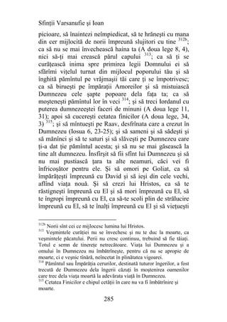Sfinţii Varsanufie şi Ioan
picioare, să înaintezi neîmpiedicat, să te hrăneşti cu mana
din cer mijlocită de norii împreună slujitori cu tine 312b;
ca să nu se mai învechească haina ta (A doua lege 8, 4),
nici să-ţi mai crească părul capului 313; ca să ţi se
curăţească inima spre primirea legii Domnului ei să
sfărîmi viţelul turnat din mijlocul poporului tău şi să
înghită pămîntul pe vrăjmaşii tăi care ţi se împotrivesc;
ca să birueşti pe împăraţii Amoreilor şi să mistuiască
Dumnezeu cele şapte popoare dela faţa ta; ca să
moşteneşti pămîntul lor în veci 314; şi să treci Iordanul cu
puterea dumnezeeştei faceri de minuni (A doua lege 11,
31); apoi să cucereşti cetatea finicilor (A doua lege, 34,
3) 315; şi să mîntueşti pe Raav, desfrînata care a crezut în
Dumnezeu (Iosua 6, 23-25); şi să sameni şi să sădeşti şi
să mănînci şi să te saturi şi să slăveşti pe Dumnezeu care
ţi-a dat ţie pămîntul acesta; şi să nu se mai găsească la
tine alt dumnezeu. Însfîrşit să fii sfînt lui Dumnezeu şi să
nu mai pustiască ţara ta alte neamuri, căci vei fi
înfricoşător pentru ele. Şi să omori pe Goliat, ca să
împărăţeşti împreună cu David şi să ieşi din cele vechi,
aflînd viaţa nouă. Şi să crezi lui Hristos, ca să te
răstigneşti împreună cu El şi să mori împreună cu El, să
te îngropi împreună cu El, ca să-te scoli plin de strălucire
împreună cu El, să te înalţi împreună cu El şi să vieţueşti

312b
     Norii sînt cei ce mijlocesc lumina lui Hristos.
313
    Veşmintele curăţiei nu se învechesc şi nu te duc la moarte, ca
veşmintele păcatului. Perii nu cresc continuu, trebuind să fie tăiaţi.
Totul e semn de tinereţe netrecătoare. Viaţa lui Dumnezeu şi a
omului în Dumnezeu nu îmbătrîneşte, pentru că nu se apropie de
moarte, ci e veşnic tînără, neîncetat în plinătatea vigoarei.
314
    Pămîntul sau Împărăţia cerurilor, destinată tuturor îngerilor, a fost
trecută de Dumnezeu dela îngerii căzuţi în moştenirea oamenilor
care trec dela viaţa moartă la adevărata viaţă în Dumnezeu.
315
    Cetatea Finicilor e chipul cetăţii în care nu va fi îmbătrînire şi
moarte.

                               285
 