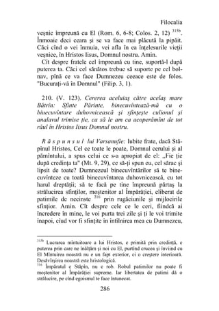 Filocalia
veşnic împreună cu El (Rom. 6, 6-8; Colos. 2, 12) 315b.
Înmoaie deci ceara şi se va face mai plăcută la pipăit.
Căci cînd o vei înmuia, vei afla în ea înţelesurile vieţii
veşnice, în Hristos Iisus, Domnul nostru. Amin.
  Cît despre fratele cel împreună cu tine, suportă-l după
puterea ta. Căci cel sănătos trebue să suporte pe cel bol-
nav, pînă ce va face Dumnezeu ceeace este de folos.
"Bucuraţi-vă în Domnul" (Filip. 3, 1).

  210. (V. 123). Cererea aceluiaş către acelaş mare
Bătrîn: Sfinte Părinte, binecuvîntează-mă cu o
biuecuvîntare duhovnicească şi sfinţeşte culionul şi
analavul trimise ţie, ca să le am ca acoperămînt de tot
răul în Hristos Iisus Domnul nostru.

  R ă s p u n s u l lui Varsanufie: Iubite frate, dacă Stă-
pînul Hristos, Cel ce toate le poate, Domnul cerului şi al
pămîntului, a spus celui ce s-a apropiat de el: ,,Fie ţie
după credinţa ta" (Mt. 9, 29), ce să-ţi spun eu, cel sărac şi
lipsit de toate? Dumnezeul binecuvîntărilor să te bine-
cuvînteze cu toată binecuvîntarea duhovnicească, cu tot
harul dreptăţii; să te facă pe tine împreună părtaş la
strălucirea sfinţilor, moştenitor al Împărăţiei, eliberat de
patimile de necinste 316 prin rugăciunile şi mijlocirile
sfinţior. Amin. Cît despre cele ce le ceri, fiindcă ai
încredere în mine, le voi purta trei zile şi ţi le voi trimite
înapoi, cîud vor fi sfinţite în întîlnirea mea cu Dumnezeu,


315b
      Lucrarea mîntuitoare a lui Hristos, e primită prin credinţă, e
puterea prin care ne înălţăm şi noi cu El, purtînd crucea şi înviind cu
El Mîntuirea noastră nu e un fapt exterior, ci o creştere interioară.
Desăvîrşirea noastră este hristologică.
316
     Împăratul e Stăpîn, nu e rob. Robul patimilor nu poate fi
moştenitor al Împărăţiei supreme. Iar libertatea de patimi dă o
strălucire, pe cînd egoismul te face întunecat.

                              286
 
