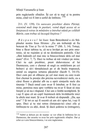 Sfinţii Varsanufie şi Ioan
prin rugăciunile sfinţilor. Îţi cer să te rogi şi tu pentru
mine, cînd voi fi într-o astfel de întîlnire. 316b

  211. (V. 139). Un oarecare presbiter dintre Părinţi,
ostenind mult timp în pustiuri, voind după aceea să se
liniştească retras în mînăstire a întrebat odată pe celălalt
Bătrîn, cum trebue să înceapă linştirea ?

   R ă s p u n s u l lui Ioan: Ioan Botezătorul a zis Stă-
pînului nostru Iisus Hristos: ,,Eu am trebuinţă să fiu
botezat de Tine şi Tu vii la mine ?" (Mt. 3, 14). Totuşi,
bine a făcut iubirea ta, că ne-a învăţat pe noi prin sme-
renie, să ne ruşinăm şi să ne destăinuim patimile. Căci
,,fără îndoială cel mai mic ia binecuvîntare dela cel mai
mare" (Evr. 7, 7). Deci tu trebue să mă vindeci pe mine.
Căci tu eşti presbiter, preot duhovnicesc al lui
Dumnezeu, care e chemat să ungă cu untdelenm pe cei
bolnavi şi să-i tămaduiască pe ei de boala trupească,
unind cu ungerea iertarea păcatelor (Iacob 5, 14-15).
Deci cum pot să sfătuesc pe cel mai mare eu care n-am
fost chemat la preoţie din pricina nevredniciei mele, eu a
cărui floare a părului alb nu a oprit simţurile mele din
tinereţe ? Dacă omul care m-ar fi întrebat, ar fi fost ca
mine, pornirea mea spre vorbărie nu m-ar fi lăsat să stau
liniştit şi să nu-i răspund. Căci am o limbă nestăpînită. Şi
i-aşi fi spus că un copil înaintează dela învătăturile mici
la altele mai mari. Şi n-ar fi trebuit să răspundă. ,,Da, aşa
este" ? Şi tot ce aşi fi socotit că am să-i spun lui, i-aşi fi
spus. Deci şi tu stai retras (linişteşte-te) cinci zile şi
întîlneşte-te cu alţii, două. Şi dacă şederea ta (retragere),

316b
    Subtil şi delicat joc de nuanţe: se vor sfinţi în întîlnirea lor cu
Dumnezeu, dar aceasta va avea loc prin rugăciunile sfinţilor. Dar şi
celui ce-i cere binecuvîntarea, i se cere rugăciunea.


                              287
 