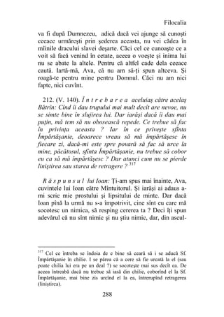 Filocalia
va fi după Dumnezeu, adică dacă vei ajunge să cunoşti
ceeace urmăreşti prin şederea aceasta, nu vei cădea în
mîinile dracului slavei deşarte. Căci cel ce cunoaşte ce a
voit să facă venind în cetate, aceea o voeşte şi inima lui
nu se abate la altele. Pentru că altfel cade dela ceeace
caută. Iartă-mă, Ava, că nu am să-ţi spun altceva. Şi
roagă-te pentru mine pentru Domnul. Căci nu am nici
fapte, nici cuvînt.

  212. (V. 140). Î n t r e b a r e a aceluiaş către acelaş
Bătrîn: Cînd îi dau trupului mai mult decît are nevoe, nu
se simte bine în slujirea lui. Dar iarăşi dacă îi dau mai
puţin, mă tem să nu obosească repede. Ce trebue să fac
în privinţa aceasta ? Iar în ce priveşte sfînta
Împărtăşanie, deoarece vreau să mă împărtăşesc în
fiecare zi, dacă-mi este spre povară să fac să urce la
mine, păcătosul, sfînta Împărtăşanie, nu trebue să cobor
eu ca să mă împărtăşesc ? Dar atunci cum nu se pierde
liniştirea sau starea de retragere ? 317

  R ă s p u n s u l lui Ioan: Ţi-am spus mai înainte, Ava,
cuvintele lui Ioan către Mîntuitorul. Şi iarăşi ai adaus a-
mi scrie mie prostului şi lipsitului de minte. Dar dacă
Ioan pînă la urmă nu s-a împotrivit, cine sînt eu care mă
socotesc un nimica, să resping cererea ta ? Deci îţi spun
adevărul că nu sînt nimic şi nu ştiu nimic, dar, din ascul-




317
    Cel ce întreba se îndoia de e bine să ceară să i se aducă Sf.
Împărtăşanie în chilie. I se părea că a cere să fie urcată la el (sau
poate chilia lui era pe un deal ?) se socoteşte mai sus decît ea. De
aceea întreabă dacă nu trebue să iasă din chilie, coborînd el la Sf.
Împărtăşanie, mai bine zis urcînd el la ea, întrerupînd retragerea
(liniştirea).

                              288
 