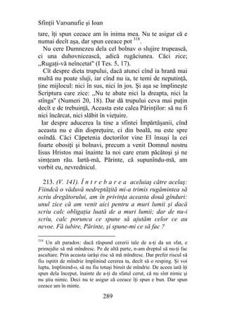 Sfinţii Varsanufie şi Ioan
tare, îţi spun ceeace am în inima mea. Nu te asigur că e
numai decît aşa, dar spun ceeace pot 318.
   Nu cere Dumnezeu dela cel bolnav o slujire trupească,
ci una duhovnicească, adică rugăciunea. Căci zice;
,,Rugaţi-vă neîncetat" (I Tes. 5, 17).
   Cît despre dieta trupului, dacă atunci cînd ia hrană mai
multă nu poate sluji, iar cînd nu ia, te temi de neputinţă,
ţine mijlocul: nici în sus, nici în jos. Şi aşa se împlineşte
Scriptura care zice: ,,Nu te abate nici la dreapta, nici la
stînga" (Numeri 20, 18). Dar dă trupului ceva mai puţin
decît e de trebuinţă, Aceasta este calea Părinţilor: să nu fi
nici încărcat, nici slăbit în vieţuire.
  Iar despre aducerea la tine a sfintei Împărtăşanii, cînd
aceasta nu e din dispreţuire, ci din boală, nu este spre
osîndă. Căci Căpetenia doctorilor vine El însuşi la cei
foarte obosiţi şi bolnavi, precum a venit Domnul nostru
Iisus Hristos mai înainte la noi care eram păcătoşi şi ne
simţeam rău. Iartă-mă, Părinte, că supunîndu-mă, am
vorbit eu, nevrednicul.

  213. (V. 141). Î n t r e b a r e a aceluiaş către acelaş:
Fiindcă o văduvă nedreptăţită mi-a trimis rugămintea să
scriu dregătorului, am în privinţa aceasta două gînduri:
unul zice că am venit aici pentru a muri lumii şi dacă
scriu calc obligaţia luată de a muri lumii; dar de nu-i
scriu, calc porunca ce spune să ajutăm celor ce au
nevoe. Fă iubire, Părinte, şi spune-mi ce să fac ?

318
    Un alt paradox: dacă răspund cererii tale de a-ţi da un sfat, e
primejdie să mă mîndresc. Pe de altă parte, n-am dreptul să nu-ţi fac
ascultare. Prin aceasta iarăşi risc să mă mîndresc. Dar prefer riscul să
fiu ispitit de mîndrie împlinind cererea ta, decît să o resping. Şi voi
lupta, împlinind-o, să nu fiu totuşi biruit de mîndrie. De aceea iată îţi
spun dela început, înainte de a-ţi da sfatul cerut, că nu sînt nimic şi
nu ştiu nimic. Deci nu te asigur că ceeace îţi spun e bun. Dar spun
ceeace am în minte.

                               289
 