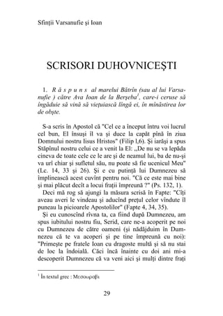 Sfinţii Varsanufie şi Ioan




      SCRISORI DUHOVNICEŞTI

  1. R ă s p u n s al marelui Bătrîn (sau al lui Varsa-
nufie ) către Ava Ioan de la Berşeba1, care-i ceruse să
îngăduie să vină să vieţuiască lîngă ei, în mînăstirea lor
de obşte.

  S-a scris în Apostol că "Cel ce a început întru voi lucrul
cel bun, El însuşi îl va şi duce la capăt pînă în ziua
Domnului nostru Iisus Hristos" (Filip l,6). Şi iarăşi a spus
Stăpînul nostru celui ce a venit la El: ,,De nu se va lepăda
cineva de toate cele ce le are şi de neamul lui, ba de nu-şi
va urî chiar şi sufletul său, nu poate să fie ucenicul Meu"
(Lc. 14, 33 şi 26). Şi e cu putinţă lui Dumnezeu să
împlinească acest cuvînt pentru noi. "Că ce este mai bine
şi mai plăcut decît a locui fraţii împreună ?" (Ps. 132, 1).
  Deci mă rog să ajungi la măsura scrisă în Fapte: "Cîţi
aveau averi le vindeau şi aducînd preţul celor vîndute îl
puneau la picioarele Apostolilor" (Fapte 4, 34, 35).
  Şi eu cunoscînd rîvna ta, ca fiind după Dumnezeu, am
spus iubitului nostru fiu, Serid, care ne-a acoperit pe noi
cu Dumnezeu de către oameni (şi nădăjduim în Dum-
nezeu că te va acoperi şi pe tine împreună cu noi):
"Primeşte pe fratele Ioan cu dragoste multă şi să nu stai
de loc la îndoială. Căci încă înainte cu doi ani mi-a
descoperit Dumnezeu că va veni aici şi mulţi dintre fraţi

1
    În textul grec : Mesowrabi


                                 29
 