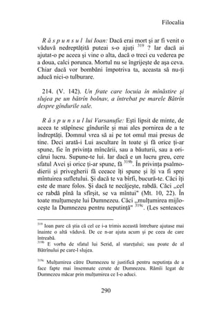 Filocalia

  R ă s p u n s u l lui Ioan: Dacă erai mort şi ar fi venit o
văduvă nedreptăţită puteai s-o ajuţi 319 ? Iar dacă ai
ajutat-o pe aceea şi vine o alta, dacă o treci cu vederea pe
a doua, calci porunca. Mortul nu se îngrijeşte de aşa ceva.
Chiar dacă vor bombăni împotriva ta, aceasta să nu-ţi
aducă nici-o tulburare.

  214. (V. 142). Un frate care locuia în mînăstire şi
slujea pe un bătrîn bolnav, a întrebat pe marele Bătrîn
despre gîndurile sale.

  R ă s p u n s u l lui Varsanufie: Eşti lipsit de minte, de
aceea te stăpînesc gîndurile şi mai ales pornirea de a te
îndreptăţi. Domnul vrea să ai pe tot omul mai presus de
tine. Deci arată-i Lui ascultare în toate şi fă orice ţi-ar
spune, fie în privinţa mîncării, sau a băuturii, sau a ori-
cărui lucru. Supune-te lui. Iar dacă e un lucru greu, cere
sfatul Avei şi orice ţi-ar spune, fă 319b. În privinţa psalmo-
dierii şi privegherii fă ceeace îţi spune şi îţi va fi spre
mîntuirea sufletului. Şi dacă te va bîrfi, bucură-te. Căci îţi
este de mare folos. Şi dacă te necăjeşte, rabdă. Căci ,,cel
ce rabdă pînă la sfîrşit, se va mîntui" (Mt. 10, 22). În
toate mulţumeşte lui Dumnezeu. Căci ,,mulţumirea mijlo-
ceşte la Dumnezeu pentru neputinţă" 319c. (Les senteaces

319
     Ioan pare că ştia că cel ce i-a trimis această întrebare ajutase mai
înainte o altă văduvă. De ce n-ar ajuta acum şi pe ceea de care
întreabă.
319b
       E vorba de sfatul lui Serid, al stareţului; sau poate de al
Bătrînului pe care-l slujea.
319c
    Mulţumirea către Dumnezeu te justifică pentru neputinţa de a
face fapte mai însemnate cerute de Dumnezeu. Rămîi legat de
Dumnezeu măcar prin mulţumirea ce I-o aduci.


                               290
 