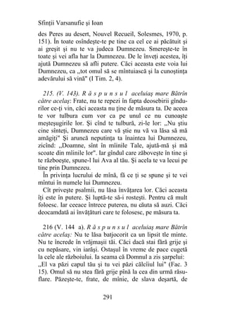 Sfinţii Varsanufie şi Ioan
des Peres au desert, Nouvel Recueil, Solesmes, 1970, p.
151). În toate osîndeşte-te pe tine ca cel ce ai păcătuit şi
ai greşit şi nu te va judeca Dumnezeu. Smereşte-te în
toate şi vei afla har la Dumnezeu. De le înveţi acestea, îţi
ajută Dumnezeu să afli putere. Căci aceasta este voia lui
Dumnezeu, ca ,,tot omul să se mîntuiască şi la cunoştinţa
adevărului să vină" (I Tim. 2, 4).

   215. (V. 143). R ă s p u n s u l aceluiaş mare Bătrîn
către acelaş: Frate, nu te repezi în fapta deosebirii gîndu-
rilor ce-ţi vin, căci aceasta nu ţine de măsura ta. De aceea
te vor tulbura cum vor ca pe unul ce nu cunoaşte
meşteşugirile lor. Şi cînd te tulbură, zi-le lor: ,,Nu ştiu
cine sînteţi, Dumnezeu care vă ştie nu vă va lăsa să mă
amăgiţi" Şi aruncă neputinţa ta înaintea lui Dumnezeu,
zicînd: ,,Doamne, sînt în mîinile Tale, ajută-mă şi mă
scoate din mîinile lor". Iar gîndul care zăboveşte în tine şi
te războeşte, spune-l lui Ava al tău. Şi acela te va lecui pe
tine prin Dumnezeu.
   În privinţa lucrului de mînă, fă ce ţi se spune şi te vei
mîntui în numele lui Dumnezeu.
   Cît priveşte psalmii, nu lăsa învăţarea lor. Căci aceasta
îţi este în putere. Şi luptă-te să-i rosteşti. Pentru că mult
foloesc. Iar ceeace întrece puterea, nu căuta să auzi. Căci
deocamdată ai învăţături care te folosesc, pe măsura ta.

  216 (V. 144 a). R ă s p u n s u l aceluiaş mare Bătrîn
către acelaş: Nu te lăsa batjocorit ca un lipsit tle minte.
Nu te încrede în vrăjmaşii tăi. Căci dacă stai fără grije şi
cu nepăsare, vin iarăşi. Ostaşul în vreme de pace cugetă
la cele ale războiului. Ia seama că Domnul a zis şarpelui:
,,El va păzi capul tău şi tu vei păzi călcîiul lui" (Fac. 3
15). Omul să nu stea fără grije pînă la cea din urmă răsu-
flare. Păzeşte-te, frate, de mînie, de slava deşartă, de

                             291
 
