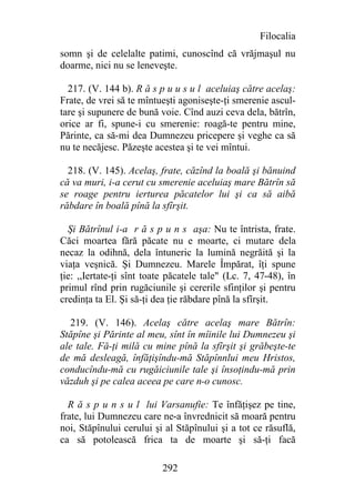 Filocalia
somn şi de celelalte patimi, cunoscînd că vrăjmaşul nu
doarme, nici nu se leneveşte.

  217. (V. 144 b). R ă s p u u s u l aceluiaş către acelaş:
Frate, de vrei să te mîntueşti agoniseşte-ţi smerenie ascul-
tare şi supunere de bună voie. Cînd auzi ceva dela, bătrîn,
orice ar fi, spune-i cu smerenie: roagă-te pentru mine,
Părinte, ca să-mi dea Dumnezeu pricepere şi veghe ca să
nu te necăjesc. Păzeşte acestea şi te vei mîntui.

  218. (V. 145). Acelaş, frate, căzînd la boală şi bănuind
că va muri, i-a cerut cu smerenie aceluiaş mare Bătrîn să
se roage pentru ierturea păcatelor lui şi ca să aibă
răbdare în boală pînă la sfîrşit.

  Şi Bătrînul i-a r ă s p u n s aşa: Nu te întrista, frate.
Căci moartea fără păcate nu e moarte, ci mutare dela
necaz la odihnă, dela întuneric la lumină negrăită şi la
viaţa veşnică. Şi Dumnezeu. Marele Împărat, îţi spune
ţie: ,,Iertate-ţi sînt toate păcatele tale" (Lc. 7, 47-48), în
primul rînd prin rugăciunile şi cererile sfinţilor şi pentru
credinţa ta El. Şi să-ţi dea ţie răbdare pînă la sfîrşit.

  219. (V. 146). Acelaş către acelaş mare Bătrîn:
Stăpîne şi Părinte al meu, sînt în mîinile lui Dumnezeu şi
ale tale. Fă-ţi milă cu mine pînă la sfîrşit şi grăbeşte-te
de mă desleagă, înfăţişîndu-mă Stăpînnlui meu Hristos,
conducîndu-mă cu rugăiciunile tale şi însoţindu-mă prin
văzduh şi pe calea aceea pe care n-o cunosc.

  R ă s p u n s u l lui Varsanufie: Te înfăţişez pe tine,
frate, lui Dumnezeu care ne-a învrednicit să moară pentru
noi, Stăpînului cerului şi al Stăpînului şi a tot ce răsuflă,
ca să potolească frica ta de moarte şi să-ţi facă

                          292
 