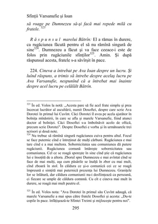 Sfinţii Varsanufie şi Ioan
să roage pe Dumnezeu să-şi facă mai repede milă cu
fratele. 323

  R ă s p u n s u l marelui Bătrîn: El a rămas în durere,
ca rugăciunea făcută pentru el să nu rămînă singură de
sine324. Dumnezeu a făcut şi va face ceeace-i este de
folos prin rugăciunile sfinţilor325. Amin. Şi după
răspunsul acesta, fratele s-a săvîrşit în pace.

  224. Cineva a întrebat pe Ava Ioan despre un lucru. Şi
luînd răspuns, a trimis să întrebe despre acelaş lucru pe
Ava Varsanufie, nespunînd că a întrebat mai înainte
despre acel lucru pe celălălt Bătrîn.


323
    În ed. Volos la notă: ,,Acesta pare să fie acel frate simplu şi prea
încercat lucrător al ascultării, numit Dosoftei, despre care scrie Ava
Dorotei în primul lui Cuvînt. Căci Dorotei îl avea pe acela ajutător în
bolniţa mînăstirii, în care se afla şi marele Varsanufie, fiind atunci
doctor al bolniţei. Căci Dosoftei s-a îmbolnăvit acolo de oftică,
precum scrie Dorotei". Despre Dosoftei e vorba şi în următoarele trei
scrisori şi două note.
324
    Nu trebue să rămînă singură rugăciunea cuiva pentru altul. Focul
se face puternic cînd e întreţinut de mulţi cărbuni. Rugăciunea e mai
tare cînd e a mai multora. Sobornicitatea sau comuniunea dă putere
rugăciunii. Rugăciunea comună întăreşte sobornicitatea sau
comuniunea. Cel ce se roagă sporeşte în sine cînd ştie că rugăciunea
lui e însoţită de a altora. Zborul spre Dumnezeu e mai avîntat cînd se
face de mai mulţi, aşa cum păsările se înalţă în zbor cu mai mult,
cînd zboară în stol. În căldura ce şi-o comunică cei ce se roagă
împreună e simţită mai puternică prezenţa lui Dumnezeu. Graniţele
lor se înlătură, dar căldura comuniunii nu-i desfiinţează ca persoană,
ci fiecare se umple de căldura comnnă. Cu cît e cineva mai mult în
durere, se roagă mai mult peutru el.
325
   În ed. Volos nota: "Ava Dorotei în primul său Cuvînt adaugă, că
marele Varsanufie a mai spus către fratele Dosoftei şi acesta: ,,Du-te
copile în pace. înfăţişează-te Sfintei Treimi şi mijloceşte pentru noi".

                               295
 
