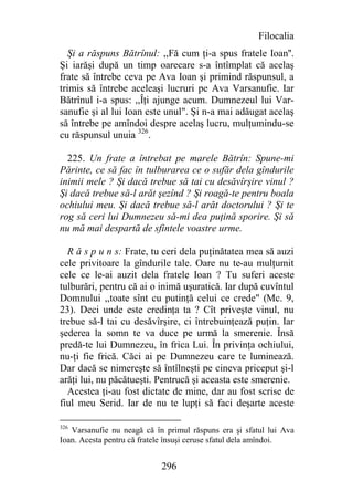 Filocalia
   Şi a răspuns Bătrînul: ,,Fă cum ţi-a spus fratele Ioan''.
Şi iarăşi după un timp oarecare s-a întîmplat că acelaş
frate să întrebe ceva pe Ava Ioan şi primind răspunsul, a
trimis să întrebe aceleaşi lucruri pe Ava Varsanufie. Iar
Bătrînul i-a spus: ,,Îţi ajunge acum. Dumnezeul lui Var-
sanufie şi al lui Ioan este unul". Şi n-a mai adăugat acelaş
să întrebe pe amîndoi despre acelaş lucru, mulţumindu-se
cu răspunsul unuia 326.

  225. Un frate a întrebat pe marele Bătrîn: Spune-mi
Părinte, ce să fac în tulburarea ce o sufăr dela gîndurile
inimii mele ? Şi dacă trebue să tai cu desăvîrşire vinul ?
Şi dacă trebue să-l arăt şezînd ? Şi roagă-te pentru boala
ochiului meu. Şi dacă trebue să-l arăt doctorului ? Şi te
rog să ceri lui Dumnezeu să-mi dea puţină sporire. Şi să
nu mă mai despartă de sfintele voastre urme.

  R ă s p u n s: Frate, tu ceri dela puţinătatea mea să auzi
cele privitoare la gîndurile tale. Oare nu te-au mulţumit
cele ce le-ai auzit dela fratele Ioan ? Tu suferi aceste
tulburări, pentru că ai o inimă uşuratică. Iar după cuvîntul
Domnului ,,toate sînt cu putinţă celui ce crede" (Mc. 9,
23). Deci unde este credinţa ta ? Cît priveşte vinul, nu
trebue să-l tai cu desăvîrşire, ci întrebuinţează puţin. Iar
şederea la somn te va duce pe urmă la smerenie. Însă
predă-te lui Dumnezeu, în frica Lui. În privinţa ochiului,
nu-ţi fie frică. Căci ai pe Dumnezeu care te luminează.
Dar dacă se nimereşte să întîlneşti pe cineva priceput şi-l
arăţi lui, nu păcătueşti. Pentrucă şi aceasta este smerenie.
  Acestea ţi-au fost dictate de mine, dar au fost scrise de
fiul meu Serid. Iar de nu te lupţi să faci deşarte aceste

326
   Varsanufie nu neagă că în primul răspuns era şi sfatul lui Ava
Ioan. Acesta pentru că fratele însuşi ceruse sfatul dela amîndoi.


                            296
 