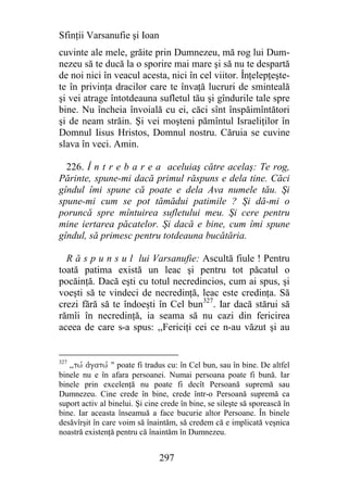 Sfinţii Varsanufie şi Ioan
cuvinte ale mele, grăite prin Dumnezeu, mă rog lui Dum-
nezeu să te ducă la o sporire mai mare şi să nu te despartă
de noi nici în veacul acesta, nici în cel viitor. Înţelepţeşte-
te în privinţa dracilor care te învaţă lucruri de sminteală
şi vei atrage întotdeauna sufletul tău şi gîndurile tale spre
bine. Nu încheia învoială cu ei, căci sînt înspăimîntători
şi de neam străin. Şi vei moşteni pămîntul Israeliţilor în
Domnul Iisus Hristos, Domnul nostru. Căruia se cuvine
slava în veci. Amin.

  226. Î n t r e b a r e a aceluiaş către acelaş: Te rog,
Părinte, spune-mi dacă primul răspuns e dela tine. Căci
gîndul îmi spune că poate e dela Ava numele tău. Şi
spune-mi cum se pot tămădui patimile ? Şi dă-mi o
poruncă spre mîntuirea sufletului meu. Şi cere pentru
mine iertarea păcatelor. Şi dacă e bine, cum îmi spune
gîndul, să primesc pentru totdeauna bucătăria.

  R ă s p u n s u l lui Varsanufie: Ascultă fiule ! Pentru
toată patima există un leac şi pentru tot păcatul o
pocăinţă. Dacă eşti cu totul necredincios, cum ai spus, şi
voeşti să te vindeci de necredinţă, leac este credinţa. Să
crezi fără să te îndoeşti în Cel bun327. Iar dacă stărui să
rămîi în necredinţă, ia seama să nu cazi din fericirea
aceea de care s-a spus: ,,Fericiţi cei ce n-au văzut şi au


327
   ,,twv ajgatwv " poate fi tradus cu: în Cel bun, sau în bine. De altfel
binele nu e în afara persoanei. Numai persoana poate fi bună. Iar
binele prin excelenţă nu poate fi decît Persoană supremă sau
Dumnezeu. Cine crede în bine, crede într-o Persoană supremă ca
suport activ al binelui. Şi cine crede în bine, se sileşte să sporească în
bine. Iar aceasta înseamuă a face bucurie altor Persoane. În binele
desăvîrşit în care voim să înaintăm, să credem că e implicată veşnica
noastră existenţă pentru că înaintăm în Dumnezeu.


                                297
 
