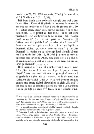Filocalia
crezut" (Io 20, 29). Căci s-a scris: "Credeţi în lumină ca
să fiţi fii ai luminii" (Io. 12, 36).
  Iată ţi-am trimis un al doilea răspuns ţie care n-ai crezut
în cel dintîi. Dacă ai fi primit un prooroc în nume de
prooroc (ca prooroc) ai fi luat plată de prooroc (Mt. 20,
41), adică dacă, chiar dacă primul răspuns n-ar fi fost
dela mine, l-ai fi primit ca dela mine, l-ai fi luat după
credinla ta. Căci credincios este cel ce zice: ,,Să-ţi dea fie
după inima ta" (Ps. 19, 5). Spusa ta: ,,Vreau să mă
întăresc dela tine şi dela Ava" ţi-a adus primul răspuns328.
Pentru ce te-ai apropiat atunci de cei ce L-au ispitit pe
Domnul, zicînd: ,,Arată-ne nouă un semn" şi pe care
Domnul i-a respins ca pe nişte ispititori, zicînd: ,,Semn
nu li se va da lor" (Mt. 12, 38-39)? Şi pentru ce nu te-ai
apropiat mai vîrtos de Ahaz, care după ce i s-a poruncit
să ceară semn, n-a voit, ci a zis: ,,Nu voi cere, nici nu voi
ispiti pe Domnul" (Is. 7, 12) ?
  Dacă auzind, ai fi crezut simplu, te-ai fi ales cu mult
folos. Dar pentru că din nou n-ai luptat împotriva necre-
dinţei329, am cerut Avei să stea la uşa ta şi să ceteaescă
strigîndu-le cu glas tare cuvintele scrise ţie de mine spre
ruşinarea diavolului. Căci de le va citi acestea strigînd
cum te mai poate război diavolul ca să zici: ,,Nu aud" ?
Iar dacă le auzi şi altul ţi le-a scris precum a voit, cum nu
l-aş da pe faţă pe acela ?330 Dacă m-ai fi socotit srăvă-

328
    Aci se pare că Varsanufie întristat că fratele n-a fost mulţumit cu
răspunsul ce i l-a dat Ava Ioan, îi spune: ,,Crede Avei Ioan, care este
bun" deci ,,crede omul bun". Omul bun nu vrea să te amăgească, ci te
duce pe calea bunătăţii lui, spre Dumnezeu, Cel atotbun.
329
    N-a luptat împotriva necredinţei, cînd la început a voit să-i întrebe
pe amîndoi, nemulţumindu-se cu răspunsul unuia.
330
    Deoarece fratele se îndoia că cuvintele din prima scrisoare i le-a
trimis Varsanufie, acesta pune pe Ava Serid, căruia i le dictase
pentru acel frate, să le citească cu glas tare la uşa chiliei lui, ca acesta
auzindu-le, în caz că nu le recunoaşte că sînt ale lui Varsanufie, să o

                                 298
 