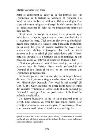 Sfinţii Varsanufie şi Ioan
zător şi cunoscător al celor ce se fac potrivit voii lui
Dumnezeu, ar fi trebuit să socoteşti că nimenea n-a
îndrăznit să schimbe cuvîntul meu, fără ca eu să ştiu. Dar
şi pe mine m-a micşorat vrăjmaşul în chip ascuns în faţa
ta, înfăţişîndu-mă în ochii tăi ca necunoscînd nimic de
mai înainte.
   Drept aceia de voeşti dela mine vre-o poruncă spre
mîntuirea şi viaţa ta, agnoniseşte-ţi smerenie desăvîrşită
şi ascultare în toate. Căci acestea sînt cele ce desrădăci-
nează toate patimile şi sădesc toate bunătăţile (virtuţile).
Şi să nu-ţi fie greu să asculţi învăţăturile Avei. Căci
aceasta este sămînţa vrăjmaşului. Iar dacă pui toată
puterea ta în a le primi şi păzi, nădăjduesc prin Hristos
care s-a întrupat şi s-a răstignit ca să mîntuiască pe cei
păcătoşi, că nu vei întîrzia să aduci rod frumos şi bun.
   Cît despre păcatele ce zici că le-ai săvîrşit, de vei păzi
porunca mea în Hristos Iisus, crede neîndoelnic că
Domnul ţi le-a iertat şi că eşti ca un nou născut din
Dumnezeu, prin pocăinţă.
   Iar despre patimi, nu e nevoe să-ţi scriu despre fiecare
din ele. Căci printr-un singur cuvînt ţi-am arătat leacul
lor. Fiindcă zice Domnul: ,,Voi locui în cei smeriţi" (II
Cor. 6, 16). Oare socoteşti că poate locui peste tot ceva
din răutatea vrăjmaşului, acolo unde îl vede locuind pe
Domnul ? Înţelege că nu se poate arăta răufăcătorul în
palatele dregătorilor.
   Cît despre bucătărie, să nu ţii să o păstrezi pînă la
sfîrşit. Căci aceasta va trezi tot mai multă pismă. Dar
cînd ţi se porunceşte, nu te codi şi nu te împotrivi, ci fă ce
ţi se cere cu toată inima. Căci din aceasta cîştigi har.

spună aceasta; iar în caz că nu spune nimic, să recunoască în mod
public că sînt ale lui şi să nu mai fie războit de draci, să se îndoiască
că nu sînt ale lui Varsanufie.


                               299
 