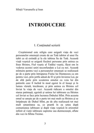 Sfinţii Varsanufie şi Ioan




            INTRODUCERE



                 1. Conţinutul scrierii

   Creştinismul este religia care asigură viaţa de veci
persoanelor omeneşti create de un Tată iubitor al unui fiu
iubit ca să extindă şi la ele iubirea Sa de Tată. Această
viaţă veşnică se asigură fiecărei persoane prin unirea cu
Iisus Hristos, Fiul veşnic al Tatălui veşnic, făcut om în
vederea acestei uniri neconfundate a Lui cu noi. Această
mîntuire pentru veci a persoanelor omeneşti se realizează
pe de o parte prin întruparea Fiului lui Dumnezeu ca om
pentru veci, prin jertfa adusă de El şi prin învierea Lui, pe
de altă parte prin scoaterea omului cu voia lui din
patimile care îl închid în mod egoist în el însuşi şi în
lumea văzută, trecătoare, şi prin unirea cu Hristos cel
înviat la viaţa de veci. Această ridicare a omului din
starea patimaşă, egoistă şi unirea lui iubitoare cu Hristos
cel înviat se face prin lucrarea Duhului Sfînt. Prin aceasta
omul se uneşte pe de o parte tot mai mult cu Hristos şi se
întipăreşte de Duhul Sfînt, pe de alta realizează tot mai
mult umanitatea sa, ce poartă în ea setea după
comuniunea iubitoare şi după viaţa veşnică în orizontul
infinit al vieţii iubitoare supreme sau dumnezeeşti, aflate
din veci în Sfînta Treime.


                             3
 