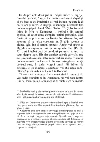 Filocalia
  Iar despre cele două patimi, despre uitare şi negrije,
întreabă cu rîvnă, frate, şi lucrează cu mai multă sîrguinţă
şi nu face ca cu întrebările de mai înainte, pe care le-ai
dat uitării şi surorii ei negrija, ci înnoeşte întrebările tale
duhovniceşti prin harul Sfintei Treimi 331. Şi încăzeşte-ţi
inima în frica lui Dunmezeu332, trezind-o din somnul
spiritual al celor două cumplite patimi pomenite. Căci
încălzită, va prinde dorinţa bunătăţilor viitoare. În jurul
acestora să se mişte cugetarea ta. Şi grija aceasta va
alunga dela tine şi somnul trupesc. Atunci vei spune ca
David: ,,În cugetarea mea se va aprinde foc" (Ps. 38,
4)333. Ai întrebat deci despre două patimi şi ai auzit pe
scurt despre toate. Ele sînt ca nişte surcele care sînt arse
de focul duhovnicesc. Căci ca să vorbesc despre vieţuirea
duhovnicească, dacă nu e în lucrare privegherea minţii
conducătoare, în zadar cugetă omul. Fii iubitor de
osteneală şi de cugetare la acestea şi vei afla calea împă-
rătească şi vei umbla fără teamă în Domnul.
  Ţi le-am cerut acestea şi crede-mă cînd îţi spun că de
voi vedea sîrguinţa ta în Dumnezeu, mă voi ruga pentru
tine neîncetat către Domnul ca să te rnîntuiască de moarte


331
   Întrebările arată şi ele o nemulţumire a omului cu starea în care se
află, deci o voinţă de trecere peste ea, de ieşire din ea. E o frămîntare
spre viaţă, nu o împăcare cu nesimţirea păcătoasă.
332
    Frica de Dumnezeu produce căldura rîvnei spre a împlini voia
Lui, spre a nu se mai lăsa stăpînit de obişnuinţele pătimaşe. Deci ea
aduce o tărie.
333
    Cugetarea prin care omul se preocupă de îndreptarea sa nu-i o
cugetare rece. E o cugetare în care pune grija de sine, grija de a nu
pierde, ci de a-şi asigura viaţa veşnică. De altfel nici o cugetare
preocupată de a cîştiga şi menţine atenţiunea altuia faţă de tine nu-i o
cugetare rece. Cugetarea rece e numai aceea care se ocupă cu lucruri
care nu ating viaţa persoanei proprii. Orice altă cugetare este o
cugetare existenţială.

                               300
 