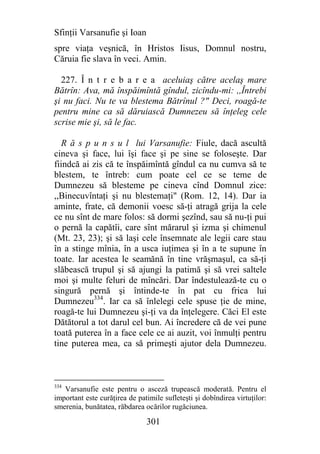 Sfinţii Varsanufie şi Ioan
spre viaţa veşnică, în Hristos Iisus, Domnul nostru,
Căruia fie slava în veci. Amin.

  227. Î n t r e b a r e a aceluiaş către acelaş mare
Bătrîn: Ava, mă înspăimîntă gîndul, zicîndu-mi: ,,Întrebi
şi nu faci. Nu te va blestema Bătrînul ?" Deci, roagă-te
pentru mine ca să dăruiască Dumnezeu să înţeleg cele
scrise mie şi, să le fac.

   R ă s p u n s u l lui Varsanufie: Fiule, dacă ascultă
cineva şi face, lui îşi face şi pe sine se foloseşte. Dar
fiindcă ai zis că te înspăimîntă gîndul ca nu cumva să te
blestem, te întreb: cum poate cel ce se teme de
Dumnezeu să blesteme pe cineva cînd Domnul zice:
,,Binecuvîntaţi şi nu blestemaţi" (Rom. 12, 14). Dar ia
aminte, frate, că demonii voesc să-ţi atragă grija la cele
ce nu sînt de mare folos: să dormi şezînd, sau să nu-ţi pui
o pernă la capătîi, care sînt mărarul şi izma şi chimenul
(Mt. 23, 23); şi să laşi cele însemnate ale legii care stau
în a stinge mînia, în a usca iuţimea şi în a te supune în
toate. Iar acestea le seamănă în tine vrăşmaşul, ca să-ţi
slăbească trupul şi să ajungi la patimă şi să vrei saltele
moi şi multe feluri de mîncări. Dar îndestulează-te cu o
singură pernă şi întinde-te în pat cu frica lui
Dumnezeu334. Iar ca să înlelegi cele spuse ţie de mine,
roagă-te lui Dumnezeu şi-ţi va da înţelegere. Căci El este
Dătătorul a tot darul cel bun. Ai încredere că de vei pune
toată puterea în a face cele ce ai auzit, voi înmulţi pentru
tine puterea mea, ca să primeşti ajutor dela Dumnezeu.



334
   Varsanufie este pentru o asceză trupească moderată. Pentru el
important este curăţirea de patimile sufleteşti şi dobîndirea virtuţilor:
smerenia, bunătatea, răbdarea ocărilor rugăciunea.

                               301
 