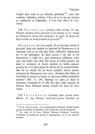 Filocalia
Umple deci oala ta cu mîncări spirituale335, care sînt
credinţa, nădejdea, iubirea. Căci cel ce le are pe acestea
se ospătează cu Împărăţia. A Lui este slava în veci.
Amin.

  228. Î n t r e b a r e a aceluiaş către acelaş: Te rog,
Părinte, fiindcă citesc greceşte şi nu înţeleg ce zic, roagă
pe Dumnezeu să-mi dea înţelegere la citire. Şi spune-mi
dacă trebue să învăţ psalmii în greceşte336.

  R ă s p u n s u l lui Varsanufie: În ce priveşte citirea în
greceşte, dacă noi căutăm cu ajutorul lui Dumnezeu şi în
smerenie cele ce ne sînt spre folos sufletului, Dumnezeu
ne va da înlelegere. Şi dacă acesta e un dar al lui
Dumnezeu, e vădit că e spre mîntuirea sufletului. Căci
cele mai multe din cărţi sînt scrise în limba greacă. Iar
dacă te osteneşti să înveţi psalmii în limba greacă,
aceasta îţi va fi spre ajutor la citirile lor în această limbă.
Dar fie că citeşti, fie că înveţi psalmii, adu-ţi aminte
neîncetat de Dumnezeu care zice: ,,Învăţaţi dela Mine că
sînt blînd şi smerit cu inima şi veţi avea odihna sufletelor
noastre" (Mt. 11, 29). Înţelege ce spun şi dacă te
osteneşti, osteneala ta va afla har spre viaţa veşnică, în
Hristos Iisus, Domnul nostru, Căruia fie slava în veci.
Amin.

 229. Î n t r e b a r e a aceluiaş către acelaş mare
Bătrîn: Te rog, Părinte, iartă-mă pentru Domnul, că

335
    În ed. Volos la notă: ,,Vezi înţelepciunea sfîntului: fiindcă fratele
acesta era bucătar al mînăstirii îi dă o pildă din cele ale bucătăriei".
336
     Se vede că în Gaza Părinţii foloseau Scriptura Vechiului
Testament în traducerea greacă a Septuagintei, ca în tot imperiul
bizantin.


                               302
 