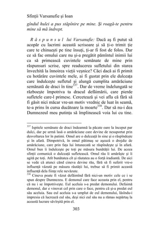 Sfinţii Varsanufie şi Ioan
gîndul hulei a pus stăpînire pe mine. Şi roagă-te pentru
mine să mă îndrept.

  R ă s p u n s u l lui Varsanufie: Dacă aş fi putut să
acopăr cu lacrimi această scrisoare şi să ţi-o trimit ţie
care te chinueşti pe tine însuţi, ţi-ar fi fost de folos. Dar
ce să fac omului care nu şi-a pregătit pămîntul inimii lui
ca să primească cuvintele semănate de mine prin
răspunsuri scrise, spre readucerea sufletului din starea
învechită la înnoirea vieţii veşnice? Căci dacă ai fi primit
cu hotărâre cuvintele mele, ai fi gustat prin ele dulceaţa
care îndulceşte sufletul şi alungă cumplita amărăciune
semănată de draci în tine337. Dar de vreme îndelungată se
războeşte împotriva ta dracul defăimării, care pierde
sufletele care-l primesc. Cercetează şi vei afla că fără să
fi găsit nici măcar vre-un motiv vrednic de luat în seamă,
te-a prins în cursa ducătoare la moarte338. Dar să nu-i dea
Dumnezeul meu putinţa să împlinească voia lui cu tine.

337
    Ispitele semănate de draci îndeamnă la păcate oare la început par
dulci, dar pe urmă lasă o amărăciune care devine de nesuportat prin
desvoltarea lor în patimi. Omul are o dulceaţă în sine şi o răspîndeşte
şi în afară. Dimpotrivă, în omul pătimaş se aşează o drojdie de
amărăciune, care prin faţa lui întunecată se răspîndeşte şi în afară.
Omul bun îi îndulceşte pe toţi pe măsura bunătăţii lui. De aceea
sfinţii comunică o dulceaţă sufletească. Omul rău îi amărăşte şi îi
agită pe toţi. Atît bunătatea cît şi răutatea au o forţă iradiantă. De aici
se vede că atunci cănd cineva devine rău, fără să fi suferit vre-o
influenţă văzută pe măsura răutăţii lui, trebue să fi primit această
influenţă dela fiinţe rele nevăzute.
338
    Cineva poate fi văzut defăimînd fără nici-un motiv cele ce i se
spun despre Dumnezeu. E demonul care face aceasta prin el, pentru
că nu i se împotriveşte. Eul aceluia s-a predat demonului. Defaimă
demonul, dar e vinovat cel prin care o face, pentru că şi-a predat eul
său aceluia. Sau eul aceluia s-a umplut de eul demonului, lăsîndu-i
impresia că lucrează eul său, deşi nici eul său nu a rămas nepărtaş la
această lucrare săvîrşită prin el.

                                303
 