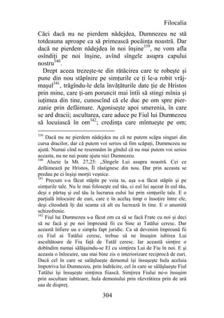 Filocalia
Căci dacă nu ne pierdem nădejdea, Dumnezeu ne stă
totdeauna aproape ca să primească pocăinţa noastră. Dar
dacă ne pierdem nădejdea în noi înşine339, ne vom afla
osîndiţi pe noi înşine, avînd sîngele asupra capului
nostru340.
  Drept aceea trezeşte-te din rătăcirea care te robeşte şi
pune din nou stăpînire pe simţurile ce ţi le-a robit vrăj-
maşul341, trăgîndu-le dela învăţăturile date ţie de Hristos
prin mine, care ţi-am poruncit mai întîi să stingi mînia şi
iuţimea din tine, cunoscînd că ele duc pe om spre pier-
zanie prin defăimare. Agoniseşte apoi smerenia, în care
se ard dracii; ascultarea, care aduce pe Fiul lui Dumnezeu
să locuiască în om342; credinţa care mîntueşte pe om;
339
    Dacă nu ne pierdem nădejdea nu că ne putem scăpa singuri din
cursa dracilor, dar că putem voi serios să fim scăpaţi, Dummezeu ne
ajută. Numai cînd ne resemnăm în gîndul că nu mai putem voi serios
aceasta, nu ne nai poate ajuta nici Dumnezeu.
340
     Aluzie la Mt. 27,25: ,,Sîngele Lui asupra noastră. Cei ce
defăimează pe Hristos, Îl răstignesc din nou. Dar prin aceasta se
predau pe ei înşişi morţii veşnice.
341
    Precum s-a făcut stăpîn pe voia ta, aşa s-a făcut stăpîn şi pe
simţurile tale. Nu le mai foloseşte eul tău, ci eul lui aşezat în eul tău,
deşi e părtaş şi eul tău la lucrarea eului lui prin simţurile tale. E o
parţială înlocuire de euri, care e în acelaş timp o însoţire între ele,
deşi cîteodată îţi dai seama că alt eu lucrează în tine. E o anumită
schizofrenie.
342
    Fiul lui Dumnezeu s-a făcut om ca să se facă Frate cu noi şi deci
să ne facă şi pe noi împreună fii cu Sine ai Tatălui ceresc. Dar
această înfiere uu e simplu fapt juridic. Ca să devenim împreună fii
cu Fiul ai Tatălui ceresc, trebue să ne însuşim iubirea Lui
ascultătoare de Fiu faţă de Tatăl ceresc. Iar această simţire o
dobîndim numai sălăşuindu-se El cu simţirea Lui de Fiu în noi. E şi
aceasta o înlocuire, sau mai bine zis o interiorizare reciprocă de euri.
Dacă cel în care se salăşlueşte demonul îşi însuşeşte hula aceluia
împotriva lui Dumnezeu, prin îndrăcire, cel în care se sălăşlueşte Fiul
Tatălui îşi însuşeşte simţirea fiiască. Simţirea Fiului ne-o însuşim
prin ascultare iubitoare, hula demonului prin răzvrătirea prin de ură
sau de dispreţ.

                                304
 