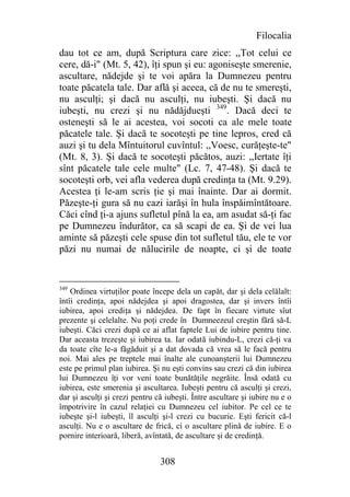 Filocalia
dau tot ce am, după Scriptura care zice: ,,Tot celui ce
cere, dă-i" (Mt. 5, 42), îţi spun şi eu: agoniseşte smerenie,
ascultare, nădejde şi te voi apăra la Dumnezeu pentru
toate păcatela tale. Dar află şi aceea, că de nu te smereşti,
nu asculţi; şi dacă nu asculţi, nu iubeşti. Şi dacă nu
iubeşti, nu crezi şi nu nădăjdueşti 349. Dacă deci te
osteneşti să le ai acestea, voi socoti ca ale mele toate
păcatele tale. Şi dacă te socoteşti pe tine lepros, cred că
auzi şi tu dela Mîntuitorul cuvîntul: ,,Voesc, curăţeşte-te"
(Mt. 8, 3). Şi dacă te socoteşti păcătos, auzi: ,,Iertate îţi
sînt păcatele tale cele multe" (Lc. 7, 47-48). Şi dacă te
socoteşti orb, vei afla vederea după credinţa ta (Mt. 9.29).
Acestea ţi le-am scris ţie şi mai înainte. Dar ai dormit.
Păzeşte-ţi gura să nu cazi iarăşi în hula înspăimîntătoare.
Căci cînd ţi-a ajuns sufletul pînă la ea, am asudat să-ţi fac
pe Dumnezeu îndurător, ca să scapi de ea. Şi de vei lua
aminte să păzeşti cele spuse din tot sufletul tău, ele te vor
păzi nu numai de nălucirile de noapte, ci şi de toate


349
    Ordinea virtuţilor poate începe dela un capăt, dar şi dela celălalt:
întîi credinţa, apoi nădejdea şi apoi dragostea, dar şi invers întîi
iubirea, apoi crediţa şi nădejdea. De fapt în fiecare virtute sîut
prezente şi celelalte. Nu poţi crede în Dumneezeul creştin fără să-L
iubeşti. Căci crezi după ce ai aflat faptele Lui de iubire pentru tine.
Dar aceasta trezeşte şi iubirea ta. Iar odată iubindu-L, crezi că-ţi va
da toate cîte le-a făgăduit şi a dat dovada că vrea să le facă pentru
noi. Mai ales pe treptele mai înalte ale cunoanşterii lui Dumnezeu
este pe primul plan iubirea. Şi nu eşti convins sau crezi că din iubirea
lui Dumnezeu îţi vor veni toate bunătăţile negrăite. Însă odată cu
iubirea, este smerenia şi ascultarea. Iubeşti pentru că asculţi şi crezi,
dar şi asculţi şi crezi pentru că iubeşti. Între ascultare şi iubire nu e o
împotrivire în cazul relaţiei cu Dumnezeu cel iubitor. Pe cel ce te
iubeşte şi-l iubeşti, îl asculţi şi-l crezi cu bucurie. Eşti fericit că-l
asculţi. Nu e o ascultare de frică, ci o ascultare plină de iubire. E o
pornire interioară, liberă, avîntată, de ascultare şi de credinţă.


                                308
 