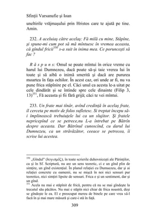 Sfinţii Varsanufie şi Ioan
uneltirile vrăjmaşului prin Hristos care te ajută pe tine.
Amin.

  232. A aceluiaş către acelaş: Fă milă cu mine, Stăpîne,
şi spune-mi cum pot să mă mîntuesc în vremea aceasta,
că gîndul fricii350 s-a suit în inima mea. Ce porunceşti să
fac ?

  R ă s p u n s: Omul se poate mîntui în orice vreme cu
harul lui Dumnezeu, dacă poate să-şi taie vrerea lui în
toate şi să aibă o inimă smerită şi dacă are pururea
moartea în faţa ochilor. În acest caz, ori unde ar fi, nu va
pune frica stăpînire pe el. Căci unul ca acesta le-a uitat pe
cele dindărăt şi se întinde spre cele dinainte (Filip 3,
13)351, Fă aceasta şi fii fără grijă; căci te vei mîntui.

   233. Un frate mai tînâr, avînd credinţă în acelaş frate,
îl cerceta pe motiv de folos sufletesc. Si treptat începu să-
i împlinească trebuiuţele lui ca un slujitor. Şi fratele
nepricepînd ce se petrece,nu L-a întrebat pe Bătrîn
despre aceasta. Dar Bătrînul cunoscînd, cu darul lui
Dumnezeu, ca un străvăzător, ceeace se petrecea, îi
scrise lui acestea.



350
    ,,Gîndul" (logismojz), în toate scrierile duhovniceşti ale Părinţilor,
ca şi în Sf. Scriptură, nu are un sens teoretic, ci e un gînd plin de
simţire, un gînd existenţial. În planul relaţiei cu Dumuezeu, dar şi ai
relaţiei concrete cu oamenii, nu se mişcă în noi nici sensuri pur
teoretice, nici simţiri lipsite de sensuri. Frica e şi un sentiment, dar şi
un gînd.
351
    Acela nu mai e stăpînit de frică, pentru că nu se mai gîndeşte la
trecutul său păcătos. Nu mai e stăpîn nici chiar de frica noastră, deşi
se gîndeşte le ea. El e preocupat mereu de binele pe care vrea să-l
facă în şi mai mare măsură şi care-i stă în faţă.

                                309
 