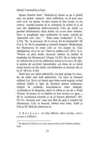 Sfinţii Varsanufie şi Ioan
  Spune fratelui Ioan3: Întăreşte-ţi inima ca pe o piatră
tare. Iar piatră numesc tăria sufletului, ca să poţi auzi
cele ce-ţi voi spune. Ia deci seama la tine însuţi, ca nu
cumva auzind aceasta să te semeţeşti în inima ta şi să
cazi din făgăduinţa duhovnicească. Căci pe mulţi i-a
pierdut înfumurarea chiar dintre cei ce-au atins măsura.
Deci te pregăteşte spre mulţumire în toate, auzind pe
Apostolul care zice: ” Întru toate mulţumiţi” (I Tes.
5,18), “fie în necazuri, fie în nevoi, fie în strîmtorări” (II
Cor 6, 4), fie în neputinţe şi osteneli trupeşti. Mulţumeşte
lui Dumnezeu în toate cele ce vin asupra ta. Căci
nădăjduiesc că şi tu vei “intra în odihna Lui" (Evr. 4,1).
"Pentru că prin multe necazuri trebuie să intrăm în
împărăţia lui Dumnezeu” (Fapte 14,22). Nu te îndoi deci
în sufletul tău şi să nu slăbească inima ta în ceva. Şi adu-
ţi aminte de cuvîntul Apostolului „că chiar de se strică
omul nostru cel din afară, cel dinăuntru se înoieşte din zi
în zi” (II Cor. 4,16).
  Dacă deci nu suferi pătimirile, nu poţi ajunge la cruce.
Iar de rabzi mai întîi pătimirile, vei intra la limanul
odihnei Lui. Şi te vei linişti apoi întru toată negrija, avînd
sufletul întărit şi lipit de Domnul pentru totdeauna,
străjuit în credinţă, bucurîndu-se întru nădejde,
veselindu-se în dragoste, păzit în sfînta şi cea de o fiinţă
Treime. Şi atunci se va împlini cu tine ceeace s-a spus: „
Să se veselească cerurile şi să se bucure pămîntul” (Ps.
95,11). Aceasta este viaţa cea fără de griji a omului lui
Dumnezeu. Căci se bucură, iubitul meu frate, Tatăl şi
Fiul şi Sf. Duh de mîntuirea ta.

  3. R ă s p u n s al altui Bătrîn către acelaş, care-i
ceruse o întîlnire.

3
  Se adresa lui Serid, ca să scrie acest cuvînt şi să-l trimită aceluiaş
Ioan

                                 31
 