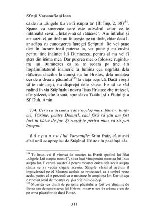 Sfinţii Varsanufie şi Ioan
că de nu ,,sîngele tău va fi asupra ta" (III Împ. 2, 38)354.
Spune cu smerenie care este adevărul celor ce te
întrtreabă ceva: ,,Iertaţi-mă că rătăcesc". Am întrebat şi
am auzit că un tînăr nu foloseşte pe un tînăr, chiar dacă l-
ar adăpa cu cunoaşterea întregei Scripturi. De vei pune
deci în lucrare toată puterea ta, voi pune şi eu cuvînt
pentru tine înaintea lui Dumnezeu, pentru că nu vei fi
şters din inima mea. Dar puterea mea o folosesc rugîndu-
mă lui Dumnezeu ca să te scoată pe tine din
înspăimîntătorul întuneric la lumina cea negrăită dela
rătăcirea dracilor la cunoştinţa lui Hristos, dela moartea
cea de a doua a păcatului355 la viaţa veşnică. Dacă voeşti
să te mîntueşti, nu dispreţui cele spuse. Fie să te văd
rodind în via Stăpînului nostru Iisus Hristos: cîte treizeci,
cîte şaizeci, cîte o sută, spre slava Tatălui şi a Fiului şi a
Sf. Duh. Amin.

  234. Cererea aceluiaş către acelaş mare Bătrîn: Iartă-
mă, Părinte, pentru Domnul, căci fără să ştiu am fost
luat în bătae de joc. Şi roagă-te pentru mine ca să pun
început.

  R ă s p u n s u l lui Varsanufie: Ştim frate, că atunci
cînd unii se apropiau de Stăpînul Hristos în pocăinţă ade-

354
    Tu însuţi vei fi vinovat de moartea ta. Evreii spunînd lui Pilat
,,sîngele Lui asupra noastră", şi-au luat vina pentru moartea lui Iisus
asupra lor. E cerută socoteală pentru moartea cuiva dela acela asupra
căruia se va vedea sîngele aceluia. Săngele vărsat al aceluia îl
împovărează pe el Moartea aceluia se proectează ca o umbră peste
acela, pentru că e prezentă ca o mustrare în conştiinţa lor. Dar tot aşa
e vinovat omul de moartea ce şi-a pricinuit-o sie-şi.
355
    Moartea cea dintîi de pe urma păcatului a fost cea dinainte de
Botez sau de cunoaşterea lui Hristos; moartea cea de a doua e cea de
pe urma păcatelor de după Botez.


                               311
 
