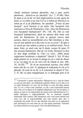 Filocalia
vărată, primeau iertarea păcatelor. Aşa a spus acelei
păcătoase: ,,Iartă-ţi-se ţie păcatele" (Lc. 7, 47-48). Deci
îţi spun şi eu că de vei face după puterea ta cele spuse de
mine, te va milui şi pe tine Cel ce a miluit pe David şi l-a
iertat pe el şi pe păcătoasa. Iar spunînd: ,,Voesc să pun
început", m-ai bucurat şi pe mine. Dar începutul este
smerenia şi frica de Dumnezeu. Căci ,,frica de Dumnezeu
este începutul înţelepciunii" (Ps. 110, 10). Dar ce este
începutul înţelepciunii, dacă nu oprirea dela toate cele
urîte lui Dumnezeu. Şi cum se opreşte cineva dela
acestea, dacă nu nemaifăcînd ceva fără întrebare şi sfat,
sau ne mai grăind ceva din cele ce nu se cuvin ? Şi apoi a
se socoti pe sine nebun şi prost şi ea nefiind nimic. Nu-ţi
spun, frate, ca unul care aşi fi drept, ceeace îţi spun. O
ştie aceasta Dumnezeu. Dar de vei crede, Domnul va face
cu tine după credinţa ta. Căci s-a scris: ,,Mult poate
rugăciunea lucrătoare a dreptului" (Iacob 5, 16). Fă deci
după puterea ta ca să pui în punga ta cei o sută de dinari
şi eu voi pune în ea cei zece mii de talanţi ai mei. (Mt.
18, 24-28) 355b Şi să nu nesocoteşti acestea, căci altfel
mare jale îţi va veni. Ci gîndeşte-te totdeauna la ele şi le
păzeşte. Şi cred că nu îţi va fi osteneala în deşert (I Tes.
3, 5). De vei păzi mărgăritarul, te ve îmbogăţi prin el în

355b
     Varsanufie îi spune adresatului: Plăteşte-mi cei o sută de dinari
cu care-mi eşti dator, sau împlineşte puţinele sfaturi ce ţi le dau şi eu
voi plăti Domnului cei zece mii de dinari cu care sînt dator pentru
tine. Cu cît e cineva mai conştient, cu atît e mai responsabil pentru
alţii. Căci cel ce datora în Evanghelie Stăpînului zece mii de dinari, îi
datora ca unul ce era răspunzător de munca celor subordonaţi lui. E o
înaltă înţelegere a reaponsabilităţii. Nu se anulează simplist
diferenţele între oameni. Dar Dumnezeu care a dat unora talente mai
mari, le-a dat şi responsabilităţi mai mari pentru alţii, deci o
conştiinţă mai acută. Nu le∙a dat talentele mai mari ca să exploateze
prin destoinicia lor mai mare pe cei mai puţini înzestraţi. Talentele
nu trebue folosite în scop egoist. Căci sînt dela Dumnezeu.

                               312
 