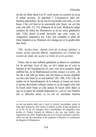 Filocalia
să ştii că chiar dacă n-ai fi venit acum cu cererea ta, ţi-aş
fi arătat acestea. Ai păcătuit ? Linişteşte-te (din tul-
burarea păcatului). Şi nu lua în socoteală cele rele, ci cele
bune. Căci cel bun ia în socoteală cele bune, iar cel rău
cele rele (Mt. 12, 35). Domnul să te ierte. Ridică-te iarăşi
susţinut de mîna lui Dumnezeu şi să nu crezi gîndurilor
tale. Căci dracii ţi-arată lucrurile aşa cum voesc ei.
Asigură-te împotriva lor. Căci sînt cumpliţi şi plini de
furie împotriva ta. Domnul să-i alunge pe ei în grabă dela
tine frate.

  236. Acelaş frate, chinuit încă de aceleaşi gînduri, a
trimis iarăşi marelui Bătrîn, rugămintea să-i trimită lui
cuvânt de viaţă. Iar acela i-a trimis în scris acestea:

  Frate, rău te mai tulbură gîndurile şi dracii cu uneltirea
lor în privinţa Avei al tău, ca să-l urăşti pe el care te
iubeşte şi să-l necăjeşti pe el, care vrea să te acopere după
sufletul lui, ca să împlinească cu tine ceeace s-a scris: ,,În
loc de a mă iubi pe mine, mă cleveteau şi mi-au răsplătit
cu rele cele bune şi cu ură iubirea" (Ps. 108, 3-4). Căci de
multe ori te încredinţează că te iubeşte şi totuşi nu crezi,
ci pisma diavolului orbeşte inima ta ca să cugeţi cele rele
în locul celor bune şi cele amare în locul celor dulci şi
aşa să ai parte de osîndă împreună cu ,,cel ce zice binelui
rău şi dulcelui amar, şi cu cel ce socoteşte lumina


eu mă rog pentru altul care e încă în valurile necredinţei, poate să
aibă efect asupra lui. Dar cumva el trebuie să afle că mă rog pentru el
şi să fie cît de cît transpus într-o sensibilitate de dragostea mea
pentru el. Numai însoţită de iubirea a doi sau mai multor inşi,
rugăciunea are efect. Rugăciunea are şi un rost de unificare a persoa-
nelor, un rost de extensiune şi de susţinere a Bisericii ca comuniune
de dragoste în Dumnezeu.


                              314
 