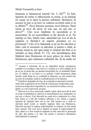 Sfinţii Varsanufie şi Ioan
întunerec şi întunerecul lumină" (Is. 5, 20)359. Te fură,
lipsitule de minte si zăbavnicule cu inima, şi nu înţelegi
că voeşte să te ducă la pieirea sufletului, făcîndu-te să
ascunzi în tine şi să treci cu vederea cuvintele mele şi să
te sfărîmi360. Nu-ţi folosesc aceastea, nu-ţi folosesc. Dacă
inima ta nu-ţi dă ştirea că este aşa, nu eşti om, ci
diavol361. Căci te-ai împlîntat în necredinţă şi în
neascultare. Şi cei neascultători se fac diavoli ca el. Nu
înţelegi ce faci, fratele meu, aducîndu-l pe Ava al tău la
supărare şi făcîndu-l să suporte greutatea ce i-o
pricinueşti ? Căci el te îndeamnă ca pe un fiu adevărat şi
iubit, cum te socoteşte cu adevărat, şi pentru o clipă, se
înmoae inima ta, dar apoi iarăşi te clinteşti din bine şi te
schimbi ca luna (Sirah 27, 12). Am încredinţarea dela
Stăpînul meu Dumnezeu că nu-ţi grăesc ţie nimic fără
Dumnezeu, spre mîntuirea sufletului tău. Şi de multe ori

359
     Aceasta e minciuna. Şi ea nu împiedică numai cunoaşterea
realităţii ci şi conduce viaţa celui ce o susţine şi a celor amăgiţi de el
de el, pe un drum fals, pe drumul nerealizării lor, al strîmbării fiinţei
lor, al slăbirii ei, al unirii ei cu nefiinţa. Luînd întunericul drept
lumină, toată fiinţa lor se scufundă în întuneric; ne mai văzînd nici
un sens al existenţei; toată se scufundă pentru ei în nonsens.
360
    Ţinîndu-le despărţite de tine; de conştiinţa ta răsucind cuvintele
mele mele şi găsind în ele tot felul de contraziceri neadevărate, prin
aceasta nu atingi decît suprafaţa lor, nu sensurile lor adînci, care-ţi
rămîn, cu voia ta perversă, ascunse.
361
    Dacă nu ţi se face cunoscută, simţită, inima, dacă nu-ţi dă de ştire
că exişti în plinătatea ta, dacă nu te încredinţează că e mulţumită, nu
eşti om, ci diavol. Căci diavolul nu caută nici-o mulţumire în a face
bine altora şi a trăi din simţirea iubitoare a lor. Inima e organul
spiritual de legătură între om şi om. Dar aceasta nu e reală cu
adevărat decît avînd ca temelie legătura între om Dumnezeu.
Diavolul lucrează la ruptura individualistă, la izolarea cît mai totală
între oameni. Dar cum nici-o făptură nu poate fi nepreocupată de
alţii, odată ce a fost creiată în legătură cu alţii, diavolul se preocupă
de alţii, dar pentru a le face rău pentru a promova fărîmiţarea
individualistă a creaţiunii.

                                315
 