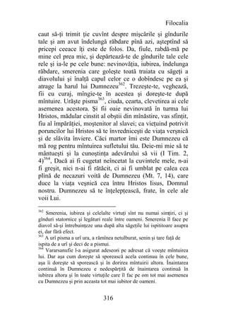 Filocalia
caut să-ţi trimit ţie cuvînt despre mişcările şi gîndurile
tale şi am avut îndelungă răbdare pînă azi, aşteptînd să
pricepi ceeace îţi este de folos. Da, fiule, rabdă-mă pe
mine cel prea mic, şi depărtează-te de gîndurile tale cele
rele şi ia-le pe cele bune: nevinovăţia, iubirea, îndelunga
răbdare, smerenia care goleşte toată traiata cu săgeţi a
diavolului şi înalţă capul celor ce o dobîndesc pe ea şi
atrage la harul lui Dumnezeu362. Trezeşte-te, veghează,
fii cu curaj, mîngie-te în acestea şi doreşte-te după
mîntuire. Urăşte pisma363, ciuda, cearta, clevetirea ai cele
asemenea acestora. Şi fii oaie nevinovată în turma lui
Hristos, mădular cinstit al obştii din mînăstire, vas sfinţit,
fiu al împărăţiei, moştenitor al slavei; ca vieţuind potrivit
poruncilor lui Hristos să te învredniceşti de viaţa verşnică
şi de slăvita înviere. Căci martor îmi este Dumnezeu că
mă rog pentru mîntuirea sufletului tău. Deie-mi mie să te
mântueşti şi la cunoştinţa adevărului să vii (I Tim. 2,
4)364, Dacă ai fi cugetat neîncetat la cuvintele mele, n-ai
fi greşit, nici n-ai fi rătăcit, ci ai fi umblat pe calea cea
plină de necazuri voită de Dumnezeu (Mt. 7, 14), care
duce la viaţa veşnică cea întru Hristos Iisus, Domnul
nostru. Dumnezeu să te înţelepţească, frate, în cele ale
voii Lui.
362
    Smerenia, iubirea şi celelalte virtuţi sînt nu numai simţiri, ci şi
gînduri statornice şi legături reale între oameni. Smerenia îl face pe
diavol să-şi întrebuinţeze una după alta săgeţile lui ispititoare asupra
ei, dar fără efect.
363
    A urî pisma a urî ura, a rămînea netulburat, senin şi tare faţă de
ispita de a urî şi deci de a pismui.
364
    Vararsanufie l-a asigurat adeseori pe adresat că voeşte mîntuirea
lui. Dar aşa cum doreşte să sporească acela continuu în cele bune,
aşa îi doreşte să sporească şi în dorirea mîntuirii altora. Înaintarea
continuă în Dumnezeu e nedespărţită de înaintarea continuă în
iubirea altora şi în toate virtuţile care îl fac pe om tot mai asemenea
cu Dumnezeu şi prin aceasta tot mai iubitor de oameni.


                               316
 