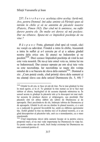 Sfinţii Varsanufie şi Ioan

  237. Î n t r e b a r e a aceluiaş către acelaş: Iartă-mă,
Avo, pentru Domnul. îmi aduc aminte că Părinţii spun să
intrăm în chilie şi să ne amintim de păcatele noastre
(Pateric, Pimen 162). Dar cînd mi le amintesc, nu sufăr
durere pentru ele. De multe ori doresc să mă pocăesc.
Dar nu izbutesc. Spune-mi ce împiedică pocăinţa de nu
vine ?

  R ă s p u n s: Frate, glumeşti cînd spui că voeşti, căci
nu voeşti cu adevărat. Fiindcă a intra în chilie, înseamnă
a intra în suflet şi a-l cerceta pe el şi a aduna gîndul
nostru dela orice om. Şi atunci ne îndurerăm şi ne
pocăim364b. Deci ceeace împiedică pocăinţa să vină la noi
este voia noastră. De nu-şi taie omul voia sa, inima lui nu
se îndurerează. Dar ceeace opreşte pe om să-şi taie voia
sa este necredinţa. Iar necredinţa se naşte din voinţa
omului de a se bucura de slava dela oameni364c. Domnul a
zis: ,,Cum puteţi crede, cînd primiţi slava dela oameni şi
nu căutaţi slava cea dela unicul Dumnezeu (Is. 5, 44) ?

364b
     Gîndul la alt om, te face să uiţi de tine. Nu te mai gîndeşti la tine
în mod egoist, ci la el. Te gîndeşti la tine numai ca să te faci mai
iubitor al altora, înţelegînd că de aceasta depinde mîntuirea ta. În
sensul acesta te gîndeşti la păcatele tale şi le descoperi tot mai mult.
Iar aceasta îţi produce durere şi străpungere, sau pocăinţă. Dar
păcatele sînt tot atîtea slăbiri ale iubirii de Dumnezeu şi de
aproapele. Deci pocăindu-te de ele, întăreşte iubirea de Dumnezeu şi
de aproapele. Gîndul la alt om nu rămîne în planul teoretic, ci e unit
cu o judecată în general favorabilă lui, unită cu slăbirea egoismului
tău. Astfel gîndul la tine nu rămîne nici el în planul teoretic, ci e un
gînd descoperitor al păcatelor tale, unit cu o nemulţumire, cu o stare
emoţională.
364c
     Cînd importanţa slavei dela oameni începe să ia pentru cineva
proporţii mari, el nu mai vede importanţa lui Dumnezeu în viaţa lui.
Ea poate scădea aşa de mult, încît însăşi existenţa lui Dumnezeu nu
mai contează pentru el.

                                317
 