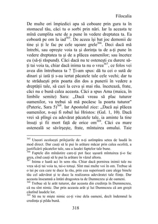 Filocalia
De multe ori împiedici apa să coboare prin gura ta în
stomacul tău, căci tu o sorbi prin nări. Iar la aceasta te
mînă cumplita sete de a pune în vedere dreptatea ta. Ea
coboară pe om la iad365. De aceea îşi bat joc demonii de
tine şi ţi le fac pe cele uşoare grele366. Deci dacă mă
întrebi, sau opreşte voia ta şi dorinţa ta de a-ţi pune în
vedere dreptatea ta şi de a plăcea oamenilor; sau încetez
eu (să-ţi răspund). Căci dacă nu te osteneşti cu durere să-
ţi tai voia ta, chiar dacă inima ta nu o vrea367, ce folos vei
avea din întrebarea ta ? Ţi-am spus: dă tu cei o sută de
dinari şi iată ţi s-au iertat păcatele tale cele vechi; dar tu
te strădueşti prin poarta din dos a punerii în vedere a
dreptăţii tale, să cazi la ceva şi mai rău. încetează, frate,
căci nu e bună calea aceasta. Căci a spus Ama (maica, în
limbile semite) Sara: ,,Dacă vreau să plac tuturor
oamenilor, va trebui să mă pocăesc la poarta tuturor"
(Pateric, Sara 5)368. Iar Apostolul zice: ,,Dacă aşi plăcea
oamenilor, n-aşi fi robul lui Hristos: (Gal. 1, 10). Dacă
vrei să plîngi cu adevărat păcatele tale, ia aminte la tine
însuţi şi fii mort faţă de orice om369. Căci cu mare
osteneală se săvîrşeşte, frate, mîntuirea omului. Taie

365
    Uneori ocoloeşti prilejurile de n-ţi astîmpăra setea de laudă în
mod direct. Dar cauţi să le pui în arătare măcar prin calea ocolită, a
justificării păcatelor tale, sau a laudei faptelor tale bune.
366
    Faptele din mînăstire care-ţi pot face uşoară mîntuirea ţi-o fac
grea, cînd cauţi să le pui la arătare în văzul altora.
367
    Inima e luată aci în sens rău. Chiar dacă pornirea inimii tale nu
vrea să-ţi tai voia ta, tai-o totuşi. Sînt mai multe voi în om. Trebue să
o tai pe cea care te duce la rău, prin cea superioară care alege binele
tău cel adevărat şi te duce la realizarea adevăratei tale fiinţe. Dar
aceasta înseamnă a întări dragostea ta de Dumnezeu şi de oameni.
368
    Trebue să le arăt tuturor, dar aceasta din credinţa în Dumnnezeu,
că nu sînt nimic. Dar prin aceasta arăt şi lui Dumnezeu că am greşit
căutînd laudele lor.
369
    Să nu te mişte nimic ce-ţi vine dela oameni, decît îndemnul la
credinţa şi pilda bună.

                               318
 