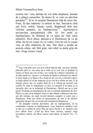 Sfinţii Varsanufie şi Ioan
acestea trei: voia, dorinţa de a-ţi arăta dreptatea, dorinţa
de a plăcea oamenilor. Şi atunci îţi va veni cu adevărat
pocăinţa370. Şi te va acoperi Dumnezeu faţă de orice rău.
Frate, îţi dau mărturie: ia aminie la tine, bucură-te cînd
eşti lovit, ocărît, înjurat, certat, depărtează dela tine
viclenia şarpelui, nu înţelepciunea371. Agoniseşte-ţi
nevinovăţia porumbelului (Mt. 10, 16) unită cu
înţelepciunea. Şi Domnul îţi va ajuta ţie. Iată calea
mîntuirii. De-ţi place, păzeşte-o şi Dumnezeu îţi va da
mîna. Iar de nu voeşti, tu vei vedea. Căci tot cel ce voeşte
vrea să aibă stăpînirea de sine. Dar dacă o predai pe
aceasta altuia, eşti fără grije, căci altul va purta grija de
tine. Alege ceeace voeşti.




370
    Taie voiţa prin care vrei să te afirmi faţă de alţii, sau să-ţi satisfaci
plăcerile prin ei, sau setea de a arăta că ai avut sau ai dreptate în
ceeace ai făcut sau vrei să faci, sau voinţa de a plăcea oamenilor, ca
să obţii lauda lor. Uneori o iei înainte de faptă cu afirmarea ta, alteori
te lauzi după ce ai făcut-o de e bună iar de vezi că e criticată o aperi,
şi iarăşi alteori ţii să dai impresia că nu vrei să te afirmi pe tine, ci să
slujeşti altora, dar eu scopul final de a te afirma pe această cale
ocolită. În toate te mulţumeşti cu tine, cu oamenii şi în parte şi cu
lucrurile, deci nu ai trebuinţă de Dumnezeu. Făcînd aşa nu te poţi
pocăi. Pocăinţa ca nemulţumire de sine e contrară mulţumirii de sine.
Pînă ţi se pare că-ţi stîmperi setea cu apa stătută a băltoacei din tine,
sau din oameni, nu cauţi izvorul pururea curgător şi curat care e
Dumnezeu. Pînă eşti închis în preocuparea de tine şi de părerea
oamenilor despre tine şi ţi-a devenit transparent Dumnezeu.
371
     Să alungăm viclenia diavolului, dar nu înţelepciunea; că nu
confundăm viclenia cu înţelepciunea. Leac împotriva mîndriei care
se ţine ca o umbră de orice bine pe care-l facem e să spunem cum
ne-a sfătuit Iisus: ,,Cînd aţi fâcut toate acestea, spuneţi: slugi
nevrednice sîntem, am făcut ceeace eram datori să facem" (Lc. 17,
10).


                                 319
 