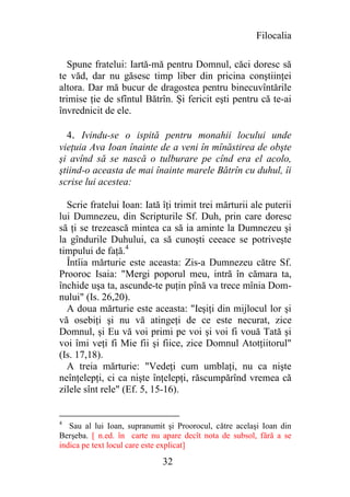 Filocalia

   Spune fratelui: Iartă-mă pentru Domnul, căci doresc să
te văd, dar nu găsesc timp liber din pricina conştiinţei
altora. Dar mă bucur de dragostea pentru binecuvîntările
trimise ţie de sfîntul Bătrîn. Şi fericit eşti pentru că te-ai
învrednicit de ele.

  4. Ivindu-se o ispită pentru monahii locului unde
vieţuia Ava Ioan înainte de a veni în mînăstirea de obşte
şi avînd să se nască o tulburare pe cînd era el acolo,
ştiind-o aceasta de mai înainte marele Bătrîn cu duhul, îi
scrise lui acestea:

  Scrie fratelui Ioan: Iată îţi trimit trei mărturii ale puterii
lui Dumnezeu, din Scripturile Sf. Duh, prin care doresc
să ţi se trezească mintea ca să ia aminte la Dumnezeu şi
la gîndurile Duhului, ca să cunoşti ceeace se potriveşte
timpului de faţă.4
  Întîia mărturie este aceasta: Zis-a Dumnezeu către Sf.
Prooroc Isaia: "Mergi poporul meu, intră în cămara ta,
închide uşa ta, ascunde-te puţin pînă va trece mînia Dom-
nului" (Is. 26,20).
  A doua mărturie este aceasta: "Ieşiţi din mijlocul lor şi
vă osebiţi şi nu vă atingeţi de ce este necurat, zice
Domnul, şi Eu vă voi primi pe voi şi voi fi vouă Tată şi
voi îmi veţi fi Mie fii şi fiice, zice Domnul Atotţiitorul"
(Is. 17,18).
  A treia mărturie: "Vedeţi cum umblaţi, nu ca nişte
neînţelepţi, ci ca nişte înţelepţi, răscumpărînd vremea că
zilele sînt rele" (Ef. 5, 15-16).


4
   Sau al lui Ioan, supranumit şi Proorocul, către acelaşi Ioan din
Berşeba. [ n.ed. în carte nu apare decît nota de subsol, fără a se
indica pe text locul care este explicat]

                             32
 
