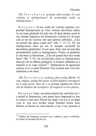 Filocalia
  238. Î n t r e b a r e a aceluiaş către acelaş: Ce este
viclenia şi înţelepciunea? Şi nevinovăţia unită cu
înţelepciunea ?

  R ă s p u n s: Ţi-am vorbit de viclenia şarpelui, res-
pectînd înţelepciunea ta. Căci viclenia diavoluiui aduce
în om toate gîndurile lui cele rele. Şi dacă rămîne omul în
ele, întinde împotriva lui Dumnezeu viclenia lui. Şi toate
cele ce ţin de viclenie sînt spre pieirea sufletului. ,,Căci
tot pomul rău aduce roade rele" (Mt. 7, 17; 12, 33). Iar
înţelepciunea duce pe om la dreapta socoteală (la
deosebirea gîndurilor). Ţi-am spus, frate, ţine nevinovăţia
porumbelului unită cu înţelepciunea. Pentru că gîndurile
ei sînt bune şi folositoare. ,,Căci tot pomul bun face roade
bune" (Mt. 7, I7). Iar nevinovăţia unită cu înţelepciunea
duce pe om la odihna gîndurilor, la liniştea sufletului şi a
trupului şi la viaţa veşnică372. Strădueşte∙te să agoniseşti
acestea şi te va ajuta Domnul. Căci aceasta este voia Lui:
mîntuirea a tot omul.

  239. Î n t r e b a r e a aceluiaş către acelaş Bătrîn: Te
rog, stăpîne, gîndul îmi spune că fără liniştire (retragere)
nu te poţi pocăi. Deci de e cu putinţă îngădue-mi cîteva
zile de liniştire (de retragere). Şi roagă-te ca să o păzesc.

  R ă s p u n s: Frate, am primit planul tău, mai bine zis l-
a primit şi Dumnezeu, care poate lucra împreună cu tine
la ceeace e bun spre folosul tău după voia Lui şi nu după
voia ta. Aşa ne-a învăţat însuşi Domnul nostru Iisus
Hristos să facem nu voia noastră, ci pe a Lui, precum şi


372
   Odihna din Împărăţia cerurilor este o odihnă, o pace a sufletului.
Ea trebue să înceapă încă de aici.


                              320
 