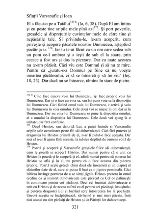Sfinţii Varsanufie şi Ioan
El a făcut-o pe a Tatălui372 b (Io, 6, 38). După El am întins
şi eu peste tine aripile mele pînă azi373. Şi port poverile,
greşalele şi dispreţuirile cuvintelor mele de către tine şi
nepăsările tale. Şi privindu-le, le-am acoperit, cum
priveşte şi acopere păcatele noastre Dumnezeu, aşteptînd
pocăinţa ta 374. Iar tu te-ai făcut ca un om care şedea sub
un pom ce-l umbrea şi a ieşit de sub el la soare, prin
ceeace a fost ars şi dus la pierzare. Dar cu toate acestea
nu te-am părăsit. Căci viu este Domnul şi să nu te mire.
Pentru că ,,juratu-s-a Domnul pe Sine că nu voeşte
moartea păcătosului, ci să se întoarcă şi să fie viu" (Ieş.
18, 23). Dar dacă nu se întoarce, rămîne în stare de pieire.


372 b
      Cînd face cineva voia lui Dumnezeu, îşi face proprie voia lui
Dumnezeu. Dar şi-o face cu voia sa, sau îşi pune voia sa la dispoziţia
lui Dumnezeu. Căci făcînd omul voia lui Dumnezeu, e activă şi voia
lui Dumnezeu în voia omului. Cele două voi se unesc în om dar şi în
Dumnezeu. Dar nu voia lui Dumnezeu se pune la dispoziţia omului,
ci a omului la dispoziţia lui Dumnezeu. Cele două voi ajung la o
unitate, dar fără confuzie.
373
    După Hristos, sau datorită Lui, a putut întinde şi Varsanufie
aripile sale ocrotitoare peste fiii săi duhovniceşti. Căci fără puterea şi
dragostea lui Hristos primită de el, n-ar fi putut-o face aceasta. Dar
nici el n-ar fi ajuns fără aceasta, la iubirea deplină de oameni voită de
Hristos.
374
    Poartă şi acoperă şi Varsanufie greşalele fiilor săi duhovniceşti,
cum le poartă şi acoperă Hristos. Dar numai pentru că e unit cu
Hristos le poartă şi le acoperă şi el, adică numai pentru că puterea lui
Hristos se află şi în el, nu pentru că o face aceasta din puterea
proprie. Poartă acele greşeli chiar dacă ele înseamnă şi un dispreţ al
sfaturilor date de el, care ar putea fi luat ca o jignire personală. Căci
iubirea învinge pornirea de a se simţi jignit. Hristos prezent în omul
credincios şi înaintat duhovniceşte este prezent ca Cel ce pătimeşte
în continuare pentru cei păcătoşi. Deci cel înaintat duhovniceşte e
unit cu Hristos şi de aceea suferă cu el pentru cei păcătoşi, însuşindu-
şi puterea dragostei Lui şi lucrînd spre întoarcerea lor la pocăinţă.
Uneori aceştia se încăpăţînează, săvîrşind şi mai mari păcate. Însă
nici atunci nu sînt părăsiţi de Hristos şi de Părinţii lor duhovniceşti.

                                321
 