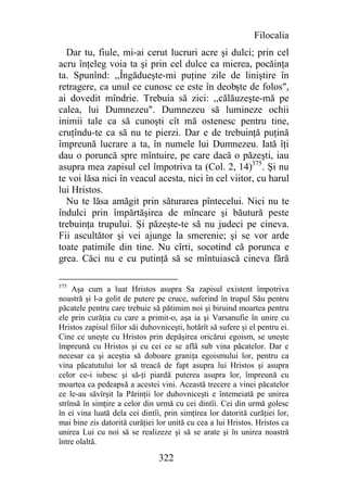 Filocalia
  Dar tu, fiule, mi-ai cerut lucruri acre şi dulci; prin cel
acru înţeleg voia ta şi prin cel dulce ca mierea, pocăinţa
ta. Spunînd: ,,Îngădueşte-mi puţine zile de liniştire în
retragere, ca unul ce cunosc ce este în deobşte de folos",
ai dovedit mîndrie. Trebuia să zici: ,,călăuzeşte-mă pe
calea, lui Dumnezeu". Dumnezeu să lumineze ochii
inimii tale ca să cunoşti cît mă ostenesc pentru tine,
cruţîndu-te ca să nu te pierzi. Dar e de trebuinţă puţină
împreună lucrare a ta, în numele lui Dumnezeu. Iată îţi
dau o poruncă spre mîntuire, pe care dacă o păzeşti, iau
asupra mea zapisul cel împotriva ta (Col. 2, 14)375. Şi nu
te voi lăsa nici în veacul acesta, nici în cel viitor, cu harul
lui Hristos.
  Nu te lăsa amăgit prin săturarea pîntecelui. Nici nu te
îndulci prin împărtăşirea de mîncare şi băutură peste
trebuinţa trupului. Şi păzeşte-te să nu judeci pe cineva.
Fii ascultător şi vei ajunge la smerenie; şi se vor arde
toate patimile din tine. Nu cîrti, socotind că porunca e
grea. Căci nu e cu putinţă să se mîntuiască cineva fără

375
    Aşa cum a luat Hristos asupra Sa zapisul existent împotriva
noastră şi l-a golit de putere pe cruce, suferind în trupul Său pentru
păcatele pentru care trebuie să pătimim noi şi biruind moartea pentru
ele prin curăţia cu care a primit-o, aşa ia şi Varsanufie în unire cu
Hristos zapisul fiilor săi duhovniceşti, hotărît să sufere şi el pentru ei.
Cine ce uneşte cu Hristos prin depăşirea oricărui egoism, se uneşte
împreună cu Hristos şi cu cei ce se află sub vina păcatelor. Dar e
necesar ca şi aceştia să doboare graniţa egoismului lor, pentru ca
vina păcatutului lor să treacă de fapt asupra lui Hristos şi asupra
celor ce-i iubesc şi să-ţi piardă puterea asupra lor, împreună cu
moartea ca pedeapsă a acestei vini. Această trecere a vinei păcatelor
ce le-au săvîrşit la Părinţii lor duhovniceşti e întemeiată pe unirea
strînsă în simţire a celor din urmă cu cei dintîi. Cei din urmă golesc
în ei vina luată dela cei dintîi, prin simţirea lor datorită curăţiei lor,
mai bine zis datorită curăţiei lor unită cu cea a lui Hristos. Hristos ca
unirea Lui cu noi să se realizeze şi să se arate şi în unirea noastră
între olaltă.

                                322
 