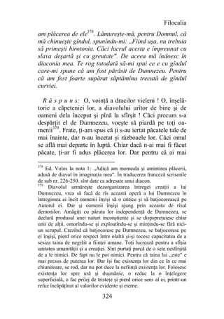 Filocalia
am plăcerea de ele378. Lămureşte-mă, pentru Domnul, că
mă chinueşte gîndul, spunîndu-mi: ,,Fiind aşa, nu trebuia
să primeşti hirotonia. Căci lucrul acesta e împreunat cu
slava deşartă şi cu greutate". De aceea mă îndoesc în
diaconia mea. Te rog totodată să-mi spui ce e cu gîndul
care-mi spune că am fost părăsit de Dumnezeu. Pentru
că am fost foarte supărat săptămîna trecută de gîndul
curviei.

  R ă s p u n s: O, voinţă a dracilor vicleni ! O, înşelă-
torie a căpeteniei lor, a diavolului urîtor de bine şi de
oameni dela început şi pînă la sfîrşit ! Căci precum s-a
despărţit el de Dumnezeu, voeşte să piardă pe toţi oa-
menii379. Frate, ţi-am spus că ţi s-au iertat păcatele tale de
mai înainte, dar n-au încetat şi războaele lor. Căci omul
se află mai departe în luptă. Chiar dacă n-ai mai fi făcut
păcate, ţi-ar fi adus plăcerea lor. Dar pentru că ai mai

378
    Ed. Volos la nota 1: .,Adică am momeala şi amintirea plăcerii,
adusă de diavol în imaginaţia mea". În traducerea franceză scrisorile
de sub nr. 226-250. sînt date ca adresate unui diacon.
379
     Diavolul urmăreşte dezorganizarea întregei creaţii a lui
Dumnezeu, vrea să facă de rîs această operă a lui Dumnezeu în
întregimea ei încît oamenii înşişi să o critice şi să batjocorească pe
Autorul ei. Dar şi oamenii înşişi ajung prin aceasta de rîsul
demonilor. Amăgiţi cu păruta lor independenţă de Dumnezeu, se
declară produsul unei naturi inconştiente şi se dispspreţuiesc chiar
unii de alţii, omorîndu-se şi exploatîndu-se şi minţindu-se fără nici-
un scrupul. Crezînd că batjocoresc pe Dumnezeu, se batjocoresc pe
ei înşişi, pierd orice respect între olaltă şi-şi tocesc capacitatea de a
sesiza taina de negrăit a fiinţei umane. Toţi lucrează pentru a sfîşia
unitatea umanităţii şi a creaţiei. Sînt purtaţi parcă de o sete nesfîrşită
de a le nimici. De fapt nu le pot nimici. Pentru că taina lui ,,este" e
mai presus de puterea lor. Dar îşi fac existenţa lor din ce în ce mai
chiunitoare, se rod, dar nu pot duce la nefiinţă existenţa lor. Folosesc
existenţa lor spre ură şi duşmănie, o reduc la o înţelegere
superficială, o fac prilej de tristeţe şi pierd orice sens al ei, printr-un
refuz încăpăţînat al valorilor evidente şi eterne.

                                324
 