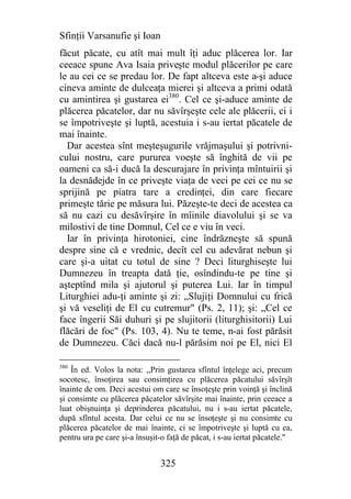 Sfinţii Varsanufie şi Ioan
făcut păcate, cu atît mai mult îţi aduc plăcerea lor. Iar
ceeace spune Ava Isaia priveşte modul plăcerilor pe care
le au cei ce se predau lor. De fapt altceva este a-şi aduce
cineva aminte de dulceaţa mierei şi altceva a primi odată
cu amintirea şi gustarea ei380. Cel ce şi-aduce aminte de
plăcerea păcatelor, dar nu săvîrşeşte cele ale plăcerii, ci i
se împotriveşte şi luptă, acestuia i s-au iertat păcatele de
mai înainte.
  Dar acestea sînt meşteşugurile vrăjmaşului şi potrivni-
cului nostru, care pururea voeşte să înghită de vii pe
oameni ca să-i ducă la descurajare în privinţa mîntuirii şi
la desnădejde în ce priveşte viaţa de veci pe cei ce nu se
sprijină pe piatra tare a credinţei, din care fiecare
primeşte tărie pe măsura lui. Păzeşte-te deci de acestea ca
să nu cazi cu desăvîrşire în mîinile diavolului şi se va
milostivi de tine Domnul, Cel ce e viu în veci.
  Iar în privinţa hirotoniei, cine îndrăzneşte să spună
despre sine că e vrednic, decît cel cu adevărat nebun şi
care şi-a uitat cu totul de sine ? Deci liturghiseşte lui
Dumnezeu în treapta dată ţie, osîndindu-te pe tine şi
aşteptînd mila şi ajutorul şi puterea Lui. Iar în timpul
Liturghiei adu-ţi aminte şi zi: „Slujiţi Domnului cu frică
şi vă veseliţi de El cu cutremur" (Ps. 2, 11); şi: „Cel ce
face îngerii Săi duhuri şi pe slujitorii (liturghisitorii) Lui
flăcări de foc" (Ps. 103, 4). Nu te teme, n-ai fost părăsit
de Dumnezeu. Căci dacă nu-l părăsim noi pe El, nici El

380
    În ed. Volos la nota: ,,Prin gustarea sfîntul înţelege aci, precum
socotesc, însoţirea sau consimţirea cu plăcerea păcatului săvîrşît
înainte de om. Deci acestui om care se însoţeşte prin voinţă şi înclină
şi consimte cu plăcerea păcatelor săvîrşite mai înainte, prin ceeace a
luat obişnuinţa şi deprinderea păcatului, nu i s-au iertat păcatele,
după sfîntul acesta. Dar celui ce nu se însoţeşte şi nu consimte cu
plăcerea păcatelor de mai înainte, ci se împotriveşte şi luptă cu ea,
pentru ura pe care şi-a însuşit-o faţă de păcat, i s-au iertat păcatele."


                               325
 