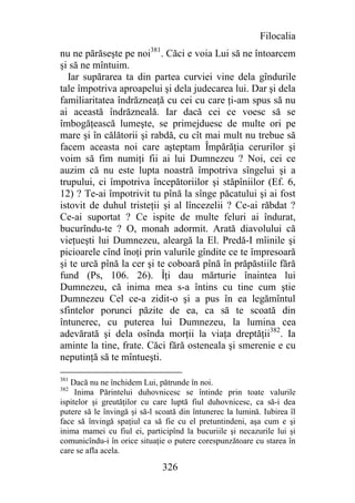 Filocalia
nu ne părăseşte pe noi381. Căci e voia Lui să ne întoarcem
şi să ne mîntuim.
  Iar supărarea ta din partea curviei vine dela gîndurile
tale împotriva aproapelui şi dela judecarea lui. Dar şi dela
familiaritatea îndrăzneaţă cu cei cu care ţi-am spus să nu
ai această îndrăzneală. Iar dacă cei ce voesc să se
îmbogăţească lumeşte, se primejduesc de multe ori pe
mare şi în călătorii şi rabdă, cu cît mai mult nu trebue să
facem aceasta noi care aşteptam Împărăţia cerurilor şi
voim să fim numiţi fii ai lui Dumnezeu ? Noi, cei ce
auzim că nu este lupta noastră împotriva sîngelui şi a
trupului, ci împotriva începătoriilor şi stăpîniilor (Ef. 6,
12) ? Te-ai împotrivit tu pînă la sînge păcatului şi ai fost
istovit de duhul tristeţii şi al lîncezelii ? Ce-ai răbdat ?
Ce-ai suportat ? Ce ispite de multe feluri ai îndurat,
bucurîndu-te ? O, monah adormit. Arată diavolului că
vieţueşti lui Dumnezeu, aleargă la El. Predă-I mîinile şi
picioarele cînd înoţi prin valurile gîndite ce te împresoară
şi te urcă pînă la cer şi te coboară pînă în prăpăstiile fără
fund (Ps, 106. 26). Îţi dau mărturie înaintea lui
Dumnezeu, că inima mea s-a întins cu tine cum ştie
Dumnezeu Cel ce-a zidit-o şi a pus în ea legămîntul
sfintelor porunci păzite de ea, ca să te scoată din
întunerec, cu puterea lui Dumnezeu, la lumina cea
adevărată şi dela osînda morţii la viaţa dreptăţii382. Ia
aminte la tine, frate. Căci fără osteneala şi smerenie e cu
neputinţă să te mîntueşti.

381
   Dacă nu ne închidem Lui, pătrunde în noi.
382
     Inima Părintelui duhovnicesc se întinde prin toate valurile
ispitelor şi greutăţilor cu care luptă fiul duhovnicesc, ca să-i dea
putere să le învingă şi să-l scoată din întunerec la lumină. Iubirea îl
face să învingă spaţiul ca să fie cu el pretuntindeni, aşa cum e şi
inima mamei cu fiul ei, participînd la bucuriile şi necazurile lui şi
comunicîndu-i în orice situaţie o putere corespunzătoare cu starea în
care se afla acela.

                              326
 