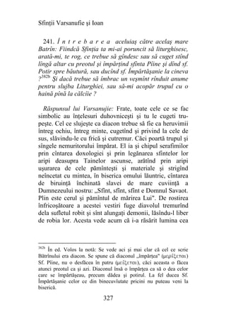 Sfinţii Varsanufie şi Ioan

  241. Î n t r e b a r e a aceluiaş către acelaş mare
Batrîn: Fiindcă Sfinţia ta mi-ai poruncit să liturghisesc,
arată-mi, te rog, ce trebue să gîndesc sau să cuget stînd
lîngă altar cu preotul şi împărţind sfînta Pîine şi dînd sf.
Potir spre băutură, sau ducînd sf. Împărtăşanie la cineva
?382b Şi dacă trebue să îmbrac un veşmînt rînduit anume
pentru slujba Liturghiei, sau să-mi acopăr trupul cu o
haină pînă la călcîie ?

  Răspunsul lui Varsanujie: Frate, toate cele ce se fac
simbolic au înţelesuri duhovniceşti şi tu le cugeti tru-
peşte. Cel ce slujeşte ca diacon trebue să fie ca heruvimii
întreg ochiu, întreg minte, cugetînd şi privind la cele de
sus, slăvindu-le cu frică şi cutremur. Căci poartă trupul şi
sîngele nemuritorului împărat. El ia şi chipul serafimilor
prin cîntarea doxologiei şi prin legănarea sfintelor lor
aripi deasupra Tainelor ascunse, arătînd prin aripi
uşurarea de cele pămînteşti şi materiale şi strigînd
neîncetat cu mintea, în biserica omului lăuntric, cîntarea
de biruinţă închinată slavei de mare cuviinţă a
Dumnezeului nostru: „Sfînt, sfînt, sfînt e Domnul Savaot.
Plin este cerul şi pămîntul de mărirea Lui". De rostirea
înfricoşătoare a acestei vestiri fuge diavolul tremurînd
dela sufletul robit şi sînt alungaţi demonii, lăsîndu-l liber
de robia lor. Acesta vede acum că i-a răsărit lumina cea



382b
    În ed. Volos la notă: Se vede aci şi mai clar că cel ce scrie
Bătrînului era diacon. Se spune că diaconul „împărţea" (merivxetai)
Sf. Pîine, nu o desfăcea în patru (meivxetai), căci aceasta o făcea
atunci preotul ca şi azi. Diaconul însă o împărţea ca să o dea celor
care se împărtăşeau, precum dădea şi potirul. La fel ducea Sf.
Împărtăşanie celor ce din binecuvîutate pricini nu puteau veni la
biserică.

                             327
 