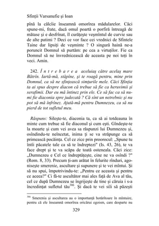 Sfinţii Varsanufie şi Ioan
pînă la călcîie înseamnă omorîrea mădularelor. Căci
spune-mi, frate, dacă omul poartă o porfiră întreagă de
mătase şi e desfrînat, îl curăţeşte veşmîntul de curvie sau
de alte patimi ? Deci ce vor face cei vrednici de Sfintele
Taine dar lipsiţi de veşminte ? O singură haină ne-a
poruncit Domnul să purtăm: pe cea a virtuţilor. Fie ca
Domnul să ne învrednicească de aceasta pe noi toţi în
veci. Amin.

  242. Î n t r e b a r e a aceluiaş către acelaş mare
Bătrîn. Iartă-mă, stăpîne, şi te roagă pentru, mine prin
Domnul, ca să ne sfinţească simţurile mele. Căci Sfinţia
ta ai spus despre diacon că trebue să fie ca heruvimii şi
serafimii. Dar eu mă întinez prin ele. Ce să fac ca să nu-
mi fie diaconia spre judecată ? Că sînt un netrebnic şi nu
pot să mă înfrînez. Ajută-mă pentru Dumnezeu, ca să nu
pierd de tot sufletul meu.

  Răspuns: Sileşte-te, diaconia ta, ca să ai totdeauna în
minte cum trebue să fie diaconul şi cum eşti. Gîndeşte-te
la moarte şi cum vei avea sa răspunzi lui Dumnezeu şi,
osîndindu-te neîncetat, inima ţi se va străpunge ca să
primească pocăinţa. Cel ce zice prin proorocul: „Spune tu
întîi păcatele tale ca să te îndreptezi" (Is. 43, 26), te va
face drept şi te va scăpa de toată osteneala. Căci zice:
„Dumnezeu e Cel ce îndreptăţeşte, cine ne va osîndi ?"
(Rom. 8, 33). Precum ţi-am arătat în felurite rînduri, ago-
niseşte smerenie, ascultare şi supunere şi te vei mîntui. Şi
să nu spui, împotrivindu-te: „Pentru ce aceasta şi pentru
ce aceea?" Ci fă-te ascultător mai ales faţă de Ava al tău,
cel ce după Dumnezeu se îngrijeşte de tine şi căruia i s-a
încredinţat sufletul tău386. Şi dacă te vei sili să păzeşti

386
   Smerenia şi ascultarea au o importanţă hotărîtoare în mîntuire,
pentru că ele înseamnă omorîrea oricărui egoism, care desparte nu

                             329
 