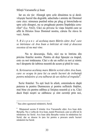 Sfinţii Varsanufie şi Ioan
   Iar eu zic ţie: Aleargă spre cele dinaintea ta şi desă-
vîrşeşte lucrul tău degrabă, aducîndu-i aminte de Domnul
care zice: nimenea punînd mîna pe plug şi întorcîndu-se
spre cele dinapoi, nu se pregăteşte pentru Împărăţia ceru-
rilor" (Lc. 9,62). Căci eu privesc la viaţa linştită care se
află în Hristos Iisus Domnul nostru, căruia fie slava în
veci. Amin.

5. R ă s p u n s al aceluiaş mare Bătrîn către Ava5 care
se întristase că Ava Ioan a întîrziat să vină şi deaceea
socotea că nu mai vine.

        Nu te descuraja, fiule, nici nu te întrista din
pricina fratelui nostru. Pentru că deşi lipseşte cu trupul,
este cu noi totdeauna. Căci e de un suflet cu noi şi nimic
nu-l desparte de iubirea noastră de acum şi pînă în veac.

6. Scrisoarea aceluiaş mare Bătrîn scrisă către Ava Ioan,
care se ocupa în ţara lui cu unele lucruri de trebuinţă
pentru mînăstire şi era tulburat de un război al trupului6.

  Scrie fratelui: Tu eşti încă în afară, ostenindu-te după
puterea ta pentru Dumnezeu şi pentru sufletele fraţilor,
mai bine zis pentru odihna şi liniştea noastră şi a ta. Căci
dacă fraţii noştri se odihnesc şi sînt ocrotiţi prin noi,


5
    Sau către egumenul mînăstirii, Serid.
6
   Răspunsul acesta îl trimite Ava Varsanufie către Ava Ioan dela
Berşeba. Nu e vorba de Ava Ioan, numit Proorocul, care se află tot în
mînăstirea lui Serid. Ava Ioan dela Berşeba venise în mînăstirea lui
Serid, dar se dusese în ţara lui pentru a procura unele lucruri
mînăstirii lui Serid.



                                 33
 