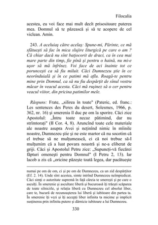 Filocalia
acestea, eu voi face mai mult decît prisositoare puterea
mea. Domnul să te păzească şi să te acopere de cel
viclean. Amin.

  243. A aceluiaş către acelaş: Spune-mi, Părinte, ce mă
sfătueşti să fac în mica slujire liturgică pe care o am ?
Că chiar dacă nu sînt batjocorit de draci, ca în cea mai
mare parte din timp, fie pînă şi pentru o haină, nu mi-e
uşor să mă înfrînez. Voi face de aci înainte tot ce
porunceşti ca să fiu miluit. Căci Dumnezeu ştie în ce
neorînduială şi în ce patimi mă aflu. Roagă-te pentru
mine prin Domnul, ca să nu fiu despărţit de sînul vostru
măcar în veacul acesta. Căci mă ruşinez să o cer pentru
veacul viitor, din pricina patimilor mele.

  Răspuns: Frate, „silirea în toate" (Pateric, ed. franc.:
Les sentences des Peres du desert, Solesmes, 1966, p.
362, nr. 16) şi smerenia îl duc pe om la sporire. Căci zice
Apostolul: „Întru toate necaz pătimind, dar nu
strîmtoraţi" (II Cor. 4, 8). Aruncînd toate cele materiale
ale noastre asupra Avei şi neţinînd nimic în mîinile
noastre, Dumnezeu ştie şi ne este martor că nu socotim că
el trebue să ne mulţumească, ci că noi trebue să-I
mulţumim că a luat povara noastră şi ne-a eliberat de
griji. Căci şi Apostolul Petru zice: „Supuneţi-vă fiecărei
făpturi omeneşti pentru Domnul" (I Petru 2, 13). Iar
lacob a zis că „oricine păzeşte toată legea, dar pacătueşte

numai pe om de om, ci şi pe om de Dumnezeu, ca un zid despărţitor
(Ef. 2. 14). Unde sînt acestea, simte intrînd Dumnezeu neîmpiedicat.
Căci simţi o autoritate supremă în faţă căreia te smereşti şi pe care o
asculţi. În smerenie şi ascultare liberă şi bucuroasă îţi trăeşti scăparea
de toate silniciile, şi relaţia liberă cu Dumnezeu cel absolut liber,
care te, bucură de recunoaşterea lui liberă şi iubitoare din partea ta.
În smerenie îţi vezi şi îţi accepţi liber infinita ta micime şi implicit
susţinerea prin infinita putere şi dărnicie iubitoare a lui Dumnezeu.

                                330
 