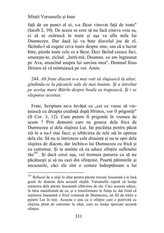 Sfinţii Varsanufie şi Ioan
faţă de un punct al ei, s-a făcut vinovat faţă de toate"
(Iacob 2, 10). De aceea se cere să nu facă cineva voia sa,
ci să se ocărască în toate şi aşa va afla mila lui
Dumnezeu. Dar dacă îşi va bate diavolul joc de el,
făcîndu-l să cugete ceva mare despre sine, sau că a lucrat
bine, pierde toate cele ce a făcut. Deci făcînd ceeace faci,
smereşte-te, zicînd: „Iartă-mă, Doamne, ca am îngreunat
pe Ava, aruncînd asupra lui sarcina mea". Domnul Iisus
Hristos să vă mîntuiască pe voi. Amin.

  244. Alt frate diacon n-a mai voit să slujească la altar,
gîndindu-se la păcatele sale de mai înainte. Şi a întrebat
pe acelaş mare Bătrîn despre boala sa trupească. Şi i se
răspunse acestea:

  Frate, Scriptura ne-a învăţat ca „cei ce voesc să vie-
ţuiască cu dreapta credinţă după Hristos, vor fi prigoniţi"
(II Cor. 3, 12). Cum putem fi prigoniţi în vremea de
acum ? Prin demonii care ne gonesc dela frica de
Dumnezeu şi dela slujirea Lui. Iar pocăinţa pentru păcat
stă în a nu-l mai face; şi izbăvirea de rele stă în oprirea
dela ele. Să nu te întristeze cele dinainte şi nu te opri dela
slujirea de diacon, dar închin-o lui Dumnezeu cu frică şi
cu cutremur. Şi ia aminte că ea aduce sfinţire sufletului
tău387. Şi dacă crezi aşa, vei tremura pururea ca să nu
păcătueşti şi să nu cazi din sfinţenie. Poartă pătimirile şi
necazurile, căci ele sînt o certare îndreptătoare a lui

387
    Refuzul de a sluji la altar pentru păcate trecute înseamnă a te lasă
gonit de demoni dela această slujbă. Varsanufie repetă că însăşi
reţinerea dela păcate înseamnă izbăvirea de ele. Căci aceasta aduce,
în tăria manifestată de ea, şi o transformare în fiinţa ta, dat fiind că
reţinerea înseamnă o frică continuă de Dumnezeu, un fel de trăire a
puterii Lui în tine. Aceasta e una cu o sfinţire care e potrivită cu
slujirea plină de cutremur la altar, care ea însăşi sporeşte această
sfinţire.

                               331
 