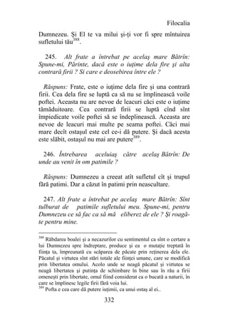 Filocalia
Dumnezeu. Şi El te va milui şi-ţi vor fi spre mîntuirea
sufletului tău388.

  245. Alt frate a întrebat pe acelaş mare Bătrîn:
Spune-mi, Părinte, dacă este o iuţime dela fire şi alta
contrară firii ? Si care e deosebirea între ele ?

  Răspuns: Frate, este o iuţime dela fire şi una contrară
firii. Cea dela fire se luptă ca să nu se împlinească voile
poftei. Aceasta nu are nevoe de leacuri căci este o iuţime
tămăduitoare. Cea contrară firii se luptă cînd sînt
împiedicate voile poftei să se îndeplinească. Aceasta are
nevoe de leacuri mai multe pe seama poftei. Căci mai
mare decît ostaşul este cel ce-i dă putere. Şi dacă acesta
este slăbit, ostaşul nu mai are putere389.

  246. Întrebarea aceluiaş către acelaş Bătrîn: De
unde au venit în om patimile ?

  Răspuns: Dumnezeu a creeat atît sufletul cît şi trupul
fără patimi. Dar a căzut în patimi prin neascultare.

  247. Alt frate a întrebat pe acelaş mare Bătrîn: Sînt
tulburat de patimile sufletului meu. Spune-mi, pentru
Dumnezeu ce să fac ca să mă eliberez de ele ? Şi roagă-
te pentru mine.

388
    Răbdarea boalei şi a necazurilor cu sentimentul ca sînt o certare a
lui Dumnezeu spre îndreptare, produce şi ea o mutaţie treptată în
fiinţa ta, împreunată cu scăparea de păcate prin reţinerea dela ele.
Păcatul şi virtutea sînt stări totale ale fiinţei umane, care se modifică
prin libertatea omului. Acolo unde se neagă păcatul şi virtutea se
neagă libertatea şi putinţa de schimbare în bine sau în rău a firii
omeneşti prin libertate, omul fiind considerat ca o bucată a naturii, în
care se împlinesc legile firii fără voia lui.
389
    Pofta e cea care dă putere iuţimii, ca unui ostaş al ei..

                               332
 