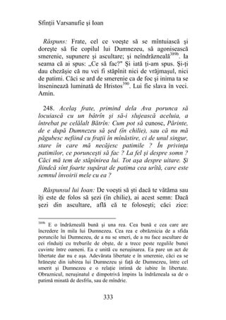 Sfinţii Varsanufie şi Ioan

  Răspuns: Frate, cel ce voeşte să se mîntuiască şi
doreşte să fie copilul lui Dumnezeu, să agonisească
smerenie, supunere şi ascultare; şi neîndrăzneală389b. Ia
seama că ai spus: „Ce să fac?" Şi iată ţi-am spus. Şi-ţi
dau chezăşie că nu vei fi stăpînit nici de vrăjmaşul, nici
de patimi. Căci se ard de smerenie ca de foc şi inima ta se
înseninează luminată de Hristos390. Lui fie slava în veci.
Amin.

   248. Acelaş frate, primind dela Ava porunca să
locuiască cu un bâtrîn şi să-i slujească aceluia, a
întrebat pe celălalt Bătrîn: Cum pot să cunosc, Părinte,
de e după Dumnezeu să şed (în chilie), sau că nu mă
păgubesc nefiind cu fraţii în mînăstire, ci de unul singur,
stare în care mă necăjesc patimile ? În privinţa
patimilor, ce porunceşti să fac ? La fel şi despre somn ?
Căci mă tem de stăpînirea lui. Tot aşa despre uitare. Şi
fiindcă sînt foarte supărat de patima cea urîtă, care este
semnul învoirii mele cu ea ?

   Răspunsul lui Ioan: De voeşti să şti dacă te vătăma sau
îţi este de folos să şezi (în chilie), ai acest semn: Dacă
şezi din ascultare, află că te foloseşti; căci zice:

389b
     E o îndrăzneală bună şi una rea. Cea bună e cea care are
încredere în mila lui Dumnezeu. Cea rea e obrăznicia de a sfida
poruncile lui Dumnezeu, de a nu se smeri, de a nu face ascultare de
cei rînduiţi cu treburile de obşte, de a trece peste regulile bunei
cuvinte între oameni. Ea e unită cu neruşinarea. Ea pare un act de
libertate dar nu e aşa. Adevărata libertate e în smerenie, căci ea se
hrăneşte din iubirea lui Dumnezeu şi faţă de Dumnezeu, între cel
smerit şi Dumnezeu e o relaţie intimă de iubire în libertate.
Obraznicul, neruşinatul e dimpotrivă împins la îndrăzneala sa de o
patimă minată de desfrîu, sau de mîndrie.


                              333
 