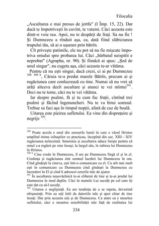 Filocalia
„Ascultarea e mai presus de jertfa" (I Împ. 15, 22). Dar
dacă te împotriveşti în cuvînt, te vatemi. Căci aceasta este
dintr-o voie rea. Apoi, nu te despărţi de fraţi. Sa nu fie !
Şi Dumnezeu a rînduit aşa, ca, dată fiind slăbiciunea
trupului tău, să ai o uşurare prin bătrîn.
   Cît priveşte patimile, ele nu pot să nu fie mişcate împo-
triva omului spre probarea lui. Căci „bărbatul neispitit e
neprobat" (Agrapha, nr. 90). Şi fiindcă ai spus: „Şed de
unul singur", nu cugeta aşa, căci aceasta te-ar vătăma.
  Pentru că nu eşti singur, dacă crezi, ci ai pe Dumnezeu
390 390 b
          , Căruia te-a predat marele Bătrîn, precum ai şi
rugăciunea care conlucrează cu tine. Numai să nu vrei să
arăţi altceva decît ascultare şi atunci te vei mîntui391.
Deci nu te teme, căci nu te vei vătăma.
   Iar despre psalmi, fă şi tu cum fac fraţii, cîntînd trei
psalmi şi făcînd îngenuncheri. Nu te va birui somnul.
Trebue sa faci aşa în timpul nopţii, afară de caz de boală.
   Uitarea este pieirea sufletului. Ea vine din dispreţuire şi
negrije 392.

390
    Poate acesla e unul din sensurile lumii în care e văzul Hristos
umplînd inima isihaştilor ce practicau, începînd din sec. XIII—XIV
rugăciunea neîncetată. Smerenia şi ascultarea aduce linişte pentru că
omul s-a regăsit pe sine însuşi, la largul său, în iubirea lui Dumnezeu
în Hristos.
390 b
      Cine crede în Dumnezeu, îl are pe Dumnezeu lîngă el şi în el.
Credinţa şi rugăciunea sînt semnul lucrării lui Dumnezeu în om.
Cînd gîndeşti la cineva, eşti într-o comunicare cu el. Cu atît mai mult
eşti în comunicare cu Dumnezeu cînd gîndeşti la Dumnezeu cu
încredere în El şi cînd îi adresezi cererile tale de ajutor.
391
    În ascultarea neşovăelnică te-ai eliberat de tine şi te-ai predat lui
Dumnezeu în mod deplin. Căci în numele Lui asculţi pe cel care îţi
este dat ca să-l asculţi.
392
     Uitarea e neglijenţă. Ea are tendinţa de a se repeta, devenind
obişnuinţă. Prin ea uiţi întîi de datoriile tale şi apoi chiar de tine
însuţi. Dar prin aceasta uiţi şi de Dumnezeu. Ca atare ea e moartea
sufletului, căci e moartea sensibilităţii tale faţă de realitatea lui

                               334
 
