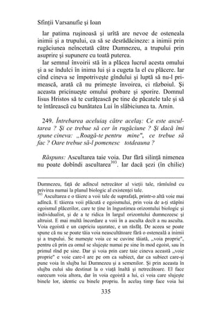 Sfinţii Varsanufie şi Ioan
  Iar patima ruşinoasă şi urîtă are nevoe de osteneala
inimii şi a trupului, ca să se desrădăcineze: a inimii prin
rugăciunea neîncetată către Dumnezeu, a trupului prin
asuprire şi supunere cu toată puterea.
  Iar semnul învoirii stă în a plăcea lucrul acesta omului
şi a se îndulci în inima lui şi a cugeta la el cu plăcere. Iar
cînd cineva se împotriveşte gîndului şi luptă să nu-l pri-
mească, arată că nu primeşte învoirea, ci războiul. Şi
aceasta pricinueşte omului probare şi sporire. Domnul
Iisus Hristos să te curăţească pe tine de păcatele tale şi să
te întărească cu bunătatea Lui în slăbiciunea ta. Amin.

  249. Întrebarea aceluiaş către acelaş: Ce este ascul-
tarea ? Şi ce trebue să cer în rugăciune ? Şi dacă îmi
spune cineva: „Roagă-te pentru mine", ce trebue să
fac ? Oare trebue să-l pomenesc totdeauna ?

  Răspuns: Ascultarea taie voia. Dar fără silinţă nimenea
nu poate dobîndi ascultarea393. Iar dacă şezi (în chilie)


Dumnezeu, faţă de adîncul netrecător al vieţii tale, râmîuînd cu
privirea numai la planul biologic al existenţei tale.
393
    Ascultarea e o tăiere a voii tale de suprafaţă, printr-o altă voie mai
adîncă. E tăierea voii plăcută e egoismului, prin voia de a-ţi stăpîni
egoismul plăcerilor, care te ţine în îngustimea orizontului biologic şi
individualist, şi de a te ridica în largul orizontului dumnezeesc şi
altruist. E mai multă încordare a voii în a asculta decît a nu asculta.
Voia egoistă e un capriciu uşuratec, e un răsfăţ. De aceea se poate
spune că nu se poate tăia voia neascultătoare fără o osteneală a inimii
şi a trupului. Se numeşte voia ce se cuvine tăiată, ,,voia proprie",
pentru că prin ea omul se slujeşte numai pe sine în mod egoist, sau în
primul rînd pe sine. Dar şi voia prin care taie cineva această ,,voie
proprie" e voie care-l are pe om ca subiect, dar ca subiect care-şi
pune voia în slujba lui Dumnezeu şi a semenilor. Şi prin aceasta în
slujba eului său destinat la o viaţă înaltă şi netrecătoare. El face
oarecum voia altora, dar în voia egoistă a lui, ci voia care slujeşte
binele lor, identic cu binele propriu. În acelaş timp face voia lui

                                335
 